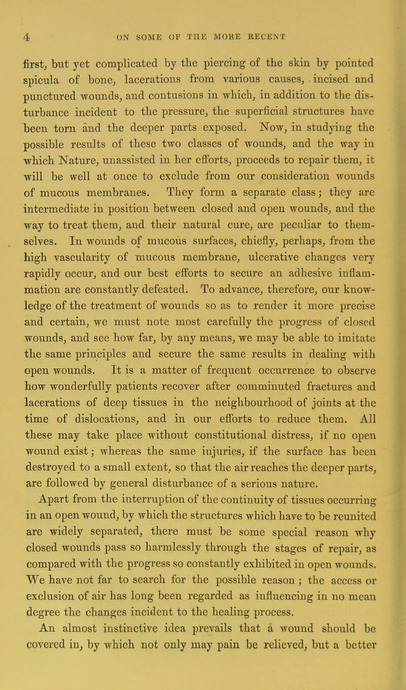 first, but yet complicated by the piercing of the skin by pointed spicula of boncj lacerations from various causes, incised and punctured wounds, and contusions in which, in addition to the dis- turbance incident to the pressure, the superficial structures have been torn and the deeper parts exposed. Now, in studying the possible results of these two classes of wounds, and the way in which Nature, unassisted in her efforts, proceeds to repair them, it will be well at once to exclude from our consideration wounds of mucous membranes. They form a separate class; they are intermediate in position between closed and open wounds, and the way to treat them, and their natural cure, are peculiar to them- selves. In wounds of mucous surfaces, chiefly, perhaps, from the high vascularity of mucous membrane, ulcerative changes very rapidly occur, and our best efforts to secure an adhesive inflam- mation are constantly defeated. To advance, therefore, our know- ledge of the treatment of wounds so as to render it more precise and certain, we must note most carefully the progress of closed wounds, and see how far, by any means, we may be able to imitate the same principles and secure the same results in dealing with open wounds. It is a matter of frequent occurrence to observe how wonderfully patients recover after comminuted fractures and lacerations of deep tissues in the neighbourhood of joints at the time of dislocations, and in our efforts to reduce them. All these may take place without constitutional distress, if no open wound exist; whereas the same injuries, if the surface has been destroyed to a small extent, so that the air reaches the deeper parts, are followed by general disturbance of a serious nature. Apart from the interruption of the continuity of tissues occurring in an open wound, by which the structures which have to be reunited are widely separated, there must be some special reason why closed wounds pass so harmlessly through the stages of repair, as compared with the progress so constantly exhibited in open wounds. We have not far to search for the possible reason ; the access or exclusion of air has long been regarded as influencing in no mean degree the changes incident to the healing process. An almost instinctive idea prevails that a wound should be covered in, by which not only may pain be relieved, but a better