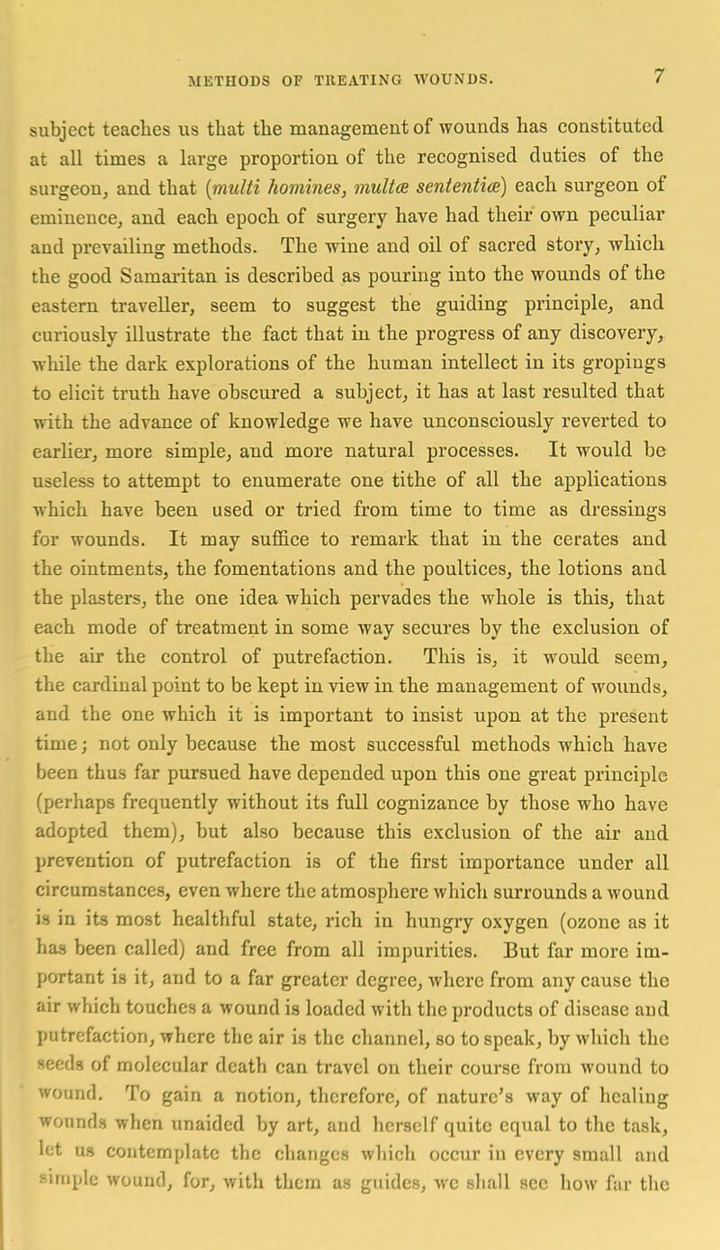 subject teaches us that the managemeut of wounds has constituted at all times a large proportion of the recognised duties of the surgeon, and that {nmlti homines, multce sententice) each surgeon of eminence, and each epoch of surgery have had their own peculiar and prevailing methods. The wine and oil of sacred story, which the good Samaritan is described as pouring into the wounds of the eastern traveller, seem to suggest the guiding principle, and curiously illustrate the fact that in the progress of any discovery, while the dark explorations of the human intellect in its gropings to elicit truth have obscured a subject, it has at last resulted that with the advance of knowledge we have unconsciously reverted to earlier, more simple, and more natural processes. It would be useless to attempt to enumerate one tithe of all the applications which have been used or tried from time to time as dressings for wounds. It may suffice to remark that in the cerates and the ointments, the fomentations and the poultices, the lotions and the plasters, the one idea which pervades the whole is this, that each mode of treatment in some way secures by the exclusion of the air the control of putrefaction. This is, it would seem, the cardinal point to be kept in view in the management of wounds, and the one which it is important to insist upon at the present time; not only because the most successful methods which have been thus far pursued have depended upon this one great principle (perhaps frequently without its full cognizance by those who have adopted them), but also because this exclusion of the air and prevention of putrefaction is of the first importance under all circumstances, even where the atmosphere which surrounds a wound is in its most healthful state, rich in hungry oxygen (ozone as it has been called) and free from all impurities. But far more im- portant is it, and to a far greater degree, where from any cause the air which touches a wound is loaded with the products of disease and putrefaction, where the air is the channel, so to speak, by which the seeds of molecular death can travel on their course from wound to wound. To gain a notion, therefore, of nature's way of healing wounds when unaided by art, and herself quite equal to the task, let us contemplate the changes which occur in every small and siruple wound, for, with them as guides, wc shall sec how far the