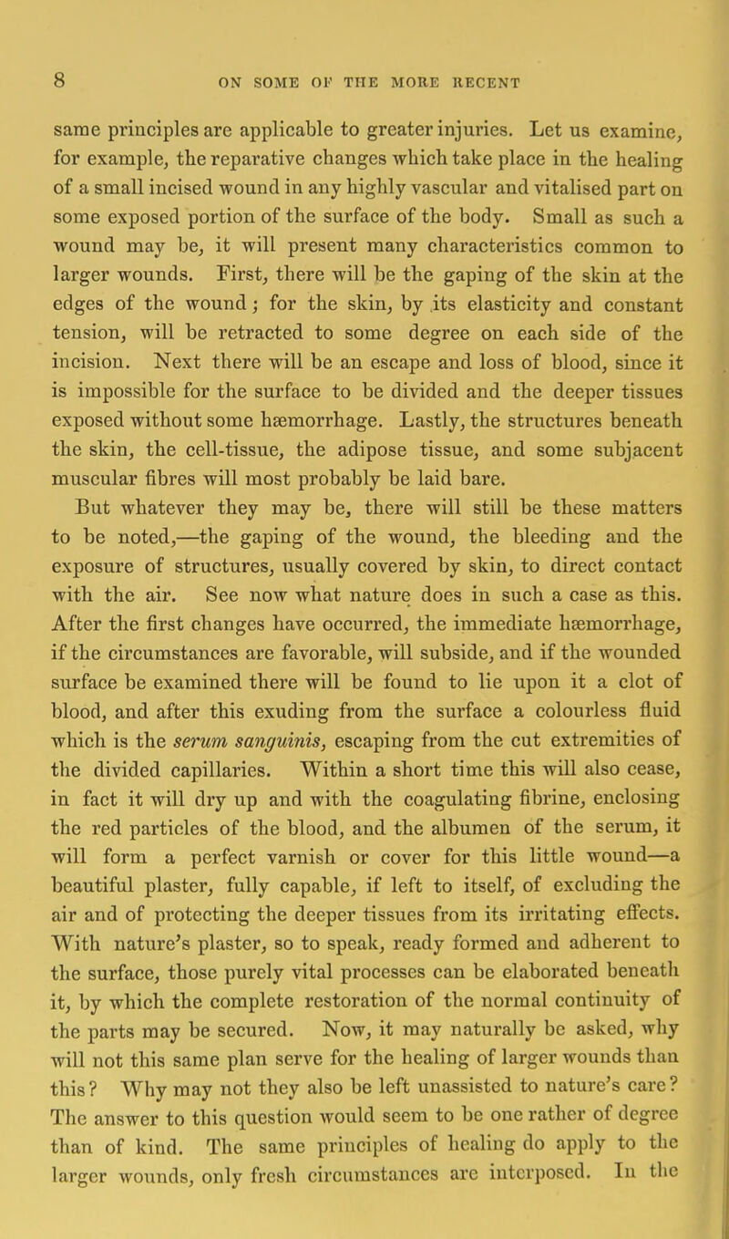 same principles are applicable to greater injuries. Let us examine, for example, the reparative changes which take place in the healing of a small incised wound in any highly vascular and vitalised part on some exposed portion of the surface of the body. Small as such a wound may be, it will present many characteristics common to larger wounds. First, there will be the gaping of the skin at the edges of the wound; for the skin, by its elasticity and constant tension, will be retracted to some degree on each side of the incision. Next there will be an escape and loss of blood, since it is impossible for the surface to be divided and the deeper tissues exposed without some haemorrhage. Lastly, the structures beneath the skin, the cell-tissue, the adipose tissue, and some subjacent muscular fibres will most probably be laid bare. But whatever they may be, there will still be these matters to be noted,—the gaping of the wound, the bleeding and the exposure of structures, usually covered by skin, to direct contact with the air. See now what nature does in such a case as this. After the first changes have occurred, the immediate haemorrhage, if the circumstances are favorable, will subside, and if the wounded surface be examined there will be found to lie upon it a clot of blood, and after this exuding from the surface a colourless fluid which is the serum sanguinis, escaping from the cut extremities of the divided capillaries. Within a short time this will also cease, in fact it will dry up and with the coagulating fibrine, enclosing the red particles of the blood, and the albumen of the serum, it will form a perfect varnish or cover for this little wound—a beautiful plaster, fully capable, if left to itself, of excluding the air and of protecting the deeper tissues from its irritating effects. With nature's plaster, so to speak, ready formed and adherent to the surface, those purely vital processes can be elaborated beneath it, by which the complete restoration of the normal continuity of the parts may be secured. Now, it may naturally be asked, why will not this same plan serve for the healing of larger wounds than this ? Why may not they also be left unassisted to nature's care ? The answer to this question would seem to be one rather of degree than of kind. The same principles of healing do apply to the larger wounds, only fresh circumstances arc interposed. In the
