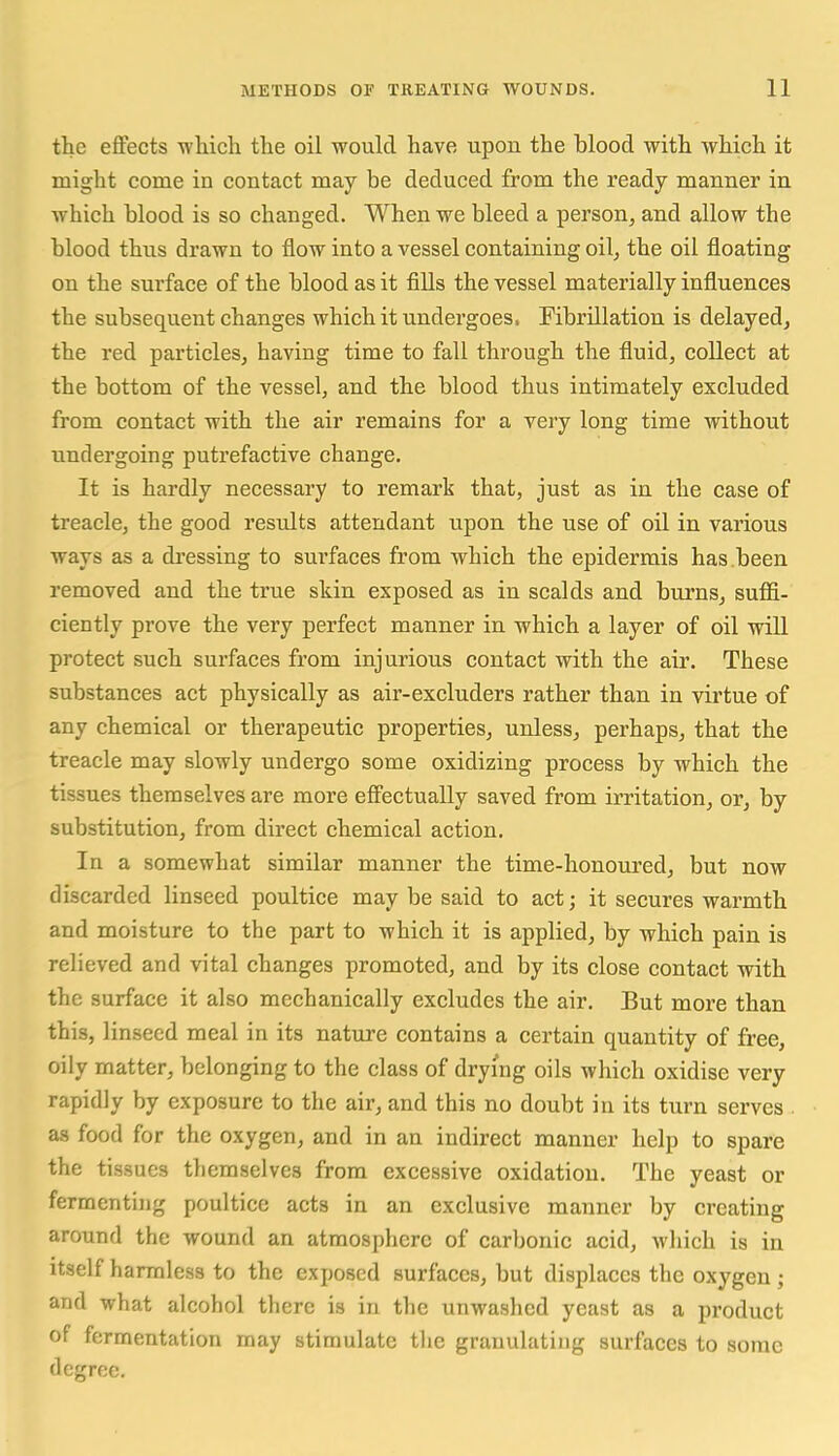 the effects wliich the oil would have upon the blood with which it might come in contact may be deduced from the ready manner in which blood is so changed. When we bleed a person, and allow the blood thus drawn to flow into a vessel containing oil, the oil floating on the surface of the blood as it fills the vessel materially influences the subsequent changes which it undergoes. Fibrillation is delayed, the red particles, having time to fall through the fluid, collect at the bottom of the vessel, and the blood thus intimately excluded from contact with the air remains for a very long time without undergoing putrefactive change. It is hardly necessary to remark that, just as in the case of treacle, the good results attendant upon the use of oil in various ways as a di'essing to surfaces from which the epidermis has been removed and the true skin exposed as in scalds and biu'ns, suffi- ciently prove the very perfect manner in which a layer of oil will protect such surfaces from injurious contact with the air. These substances act physically as air-excluders rather than in virtue of any chemical or therapeutic properties, unless, perhaps, that the treacle may slowly undergo some oxidizing process by which the tissues themselves are more effectually saved from irritation, or, by substitution, from direct chemical action. In a somewhat similar manner the time-honoured, but now discarded linseed poultice may be said to act; it secures warmth and moisture to the part to which it is applied, by which pain is relieved and vital changes promoted, and by its close contact with the surface it also mechanically excludes the air. But more than this, linseed meal in its natm-e contains a certain quantity of free, oily matter, belonging to the class of drying oils which oxidise very rapidly by exposure to the air, and this no doubt in its turn serves as food for the oxygen, and in an indirect manner help to spare the tissues themselves from excessive oxidation. The yeast or fermenting poultice acts in an exclusive manner by creating around the wound an atmosphere of carbonic acid, which is in Itself harmless to the exposed surfaces, but displaces the oxygen ; and what alcohol there is in the unwashed yeast as a product of fermentation may stimulate the granulating surfaces to some degree.