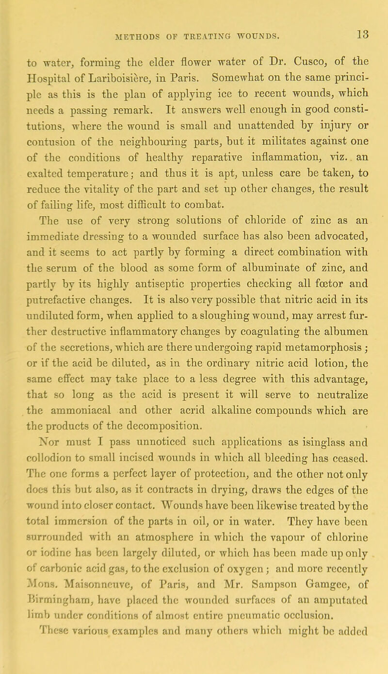 to water, forming the elder flower water of Dr. Cusco, of the Hospital of Lariboisiere, in Paris. Somewhat on the same princi- ple as this is the plan of applying ice to recent wounds, which needs a passing remark. It answers well enough in good consti- tutions, where the wound is small and unattended by injury or contusion of the neighbouring parts, but it militates against one of the conditions of healthy reparative inflammation, viz., an exalted temperature; and thus it is apt, unless care be taken, to reduce the vitality of the part and set up other changes, the result of failing life, most diflicult to combat. The use of very strong solutions of chloride of zinc as an immediate dressing to a wounded surface has also been advocated, and it seems to act partly by forming a direct combination with the serum of the blood as some form of albuminate of zinc, and partly by its highly antiseptic properties checking all foetor and putrefactive changes. It is also very possible that nitric acid in its undiluted form, when applied to a sloughing wound, may arrest fur- ther destructive inflammatory changes by coagulating the albumen of the secretions, which are there undergoing rapid metamorphosis ; or if the acid be diluted, as in the ordinary nitric acid lotion, the same eff'ect may take place to a less degree with this advantage, that so long as the acid is present it will serve to neutralize the ammoniacal and other acrid alkaline compounds which are the products of the decomposition. Nor must I pass unnoticed such applications as isinglass and collodion to small incised wounds in which all bleeding has ceased. The one forms a perfect layer of protection, and the other not only does this but also, as it contracts in drying, draws the edges of the wound into closer contact. Wounds have been likewise treated by the total immersion of the parts in oil, or in water. They have been surrounded with an atmosphere in which the vapour of chlorine or iodine has been largely diluted, or which has been made up only of carbonic acid gas, to the exclusion of oxygen; and more recently Mons. Maisonncuve, of Paris, and Mr. Sampson Gamgee, of Birmingham, have placed the wounded surfaces of an amputated limb under conditions of almost entire pneumatic occlusion. These various examples and many others which might be added