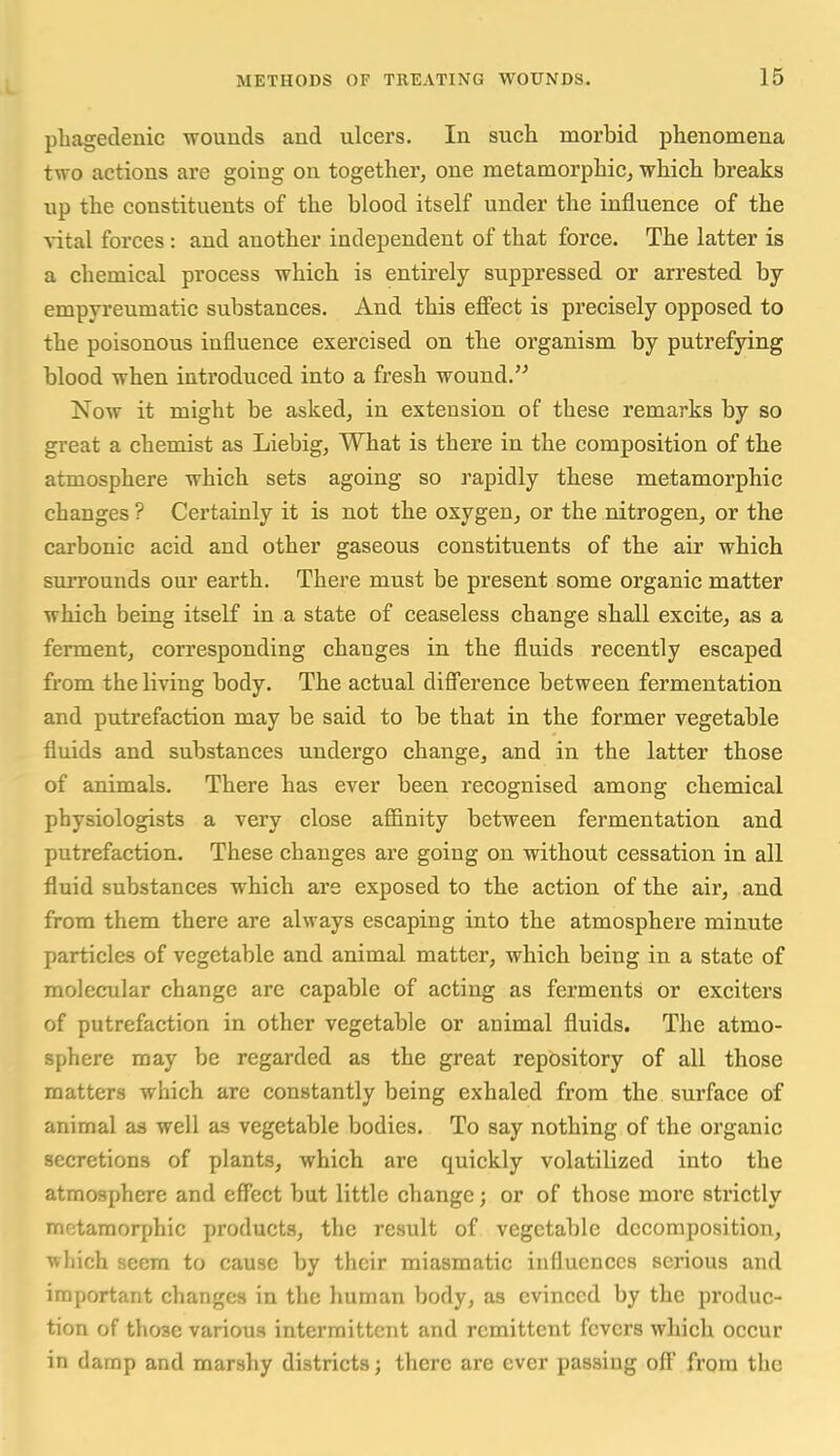 phagedenic -wouuds and ulcers. In such morbid phenomena two actions are going on together, one metamorphic, which breaks up the constituents of the blood itself under the influence of the vital forces: and another independent of that force. The latter is a chemical process which is entirely suppressed or arrested by empyreumatic substances. And this effect is precisely opposed to the poisonous influence exercised on the organism by putrefying blood when introduced into a fresh wound. Now it might be asked, in extension of these remarks by so great a chemist as Liebig, What is there in the composition of the atmosphere which sets agoing so rapidly these metamorphic changes ? Certainly it is not the oxygen, or the nitrogen, or the carbonic acid and other gaseous constituents of the air which surrounds our earth. There must be present some organic matter which being itself in a state of ceaseless change shall excite, as a ferment, corresponding changes in the fluids recently escaped from the living body. The actual difference between fermentation and putrefaction may be said to be that in the former vegetable fluids and substances undergo change, and in the latter those of animals. There has ever been recognised among chemical physiologists a very close affinity between fermentation and putrefaction. These changes are going on without cessation in all fluid substances which are exposed to the action of the air, and from them there are always escaping into the atmosphere minute particles of vegetable and animal matter, which being in a state of molecular change arc capable of acting as ferments or exciters of putrefaction in other vegetable or animal fluids. The atmo- sphere may be regarded as the great repository of all those matters which are constantly being exhaled from the surface of animal as well as vegetable bodies. To say nothing of the organic secretions of plants, which are quickly volatilized into the atmosphere and effect but little change; or of those more strictly metamorphic products, the result of vegetable decomposition, wliich seem to cause by their miasmatic influences serious and important changes in the human body, as evinced by the produc- tion of those various intermittent and remittent fevers which occur in damp and marshy districts; there are ever passing off from the