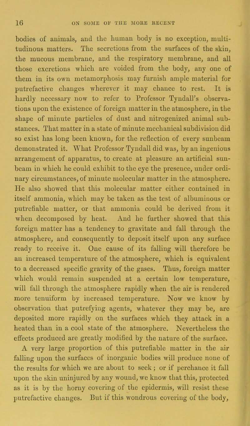 bodies of auimals, and the human body is no exception, multi- tudinous matters. The secretions from the surfaces of the skin, the mucous membrane, and the respiratory membrane, and all those excretions which are voided from the body, any one of them in its own metamorphosis may furnish ample material for putrefactive changes wherever it may chance to rest. It is hardly necessary now to refer to Professor Tyndall's observa- tions upon the existence of foreign matter in the atmosphere, in the shape of minute particles of dust and nitrogenized animal sub- stances. That matter in a state of minute mechanical subdivision did so exist has long been known, for the reflection of every sunbeam demonstrated it. What Professor Tyndall did was, by an ingenious arrangement of apparatus, to create at pleasure an artificial sun- beam in which he could exhibit to the eye the presence, under ordi- nary circumstances, of minute molecular matter in the atmosphere. He also showed that this molecular matter either contained in itself ammonia, which may be taken as the test of albuminous or putrefiable matter, or that ammonia could be derived from it when decomposed by heat. And he further showed that this foreign matter has a tendency to gravitate and fall through the atmosphere, and consequently to deposit itself upon any surface ready to receive it. One cause of its falling will therefore be an increased temperature of the atmosphere, which is equivalent to a decreased specific gravity of the gases. Thus, foreign matter which would remain suspended at a certain low temperature, will fall through the atmosphere rapidly when the air is rendered more tenuiform by increased temperature. Now we know by observation that putrefying agents, whatever they may be, are deposited more rapidly on the surfaces which they attack in a heated than in a cool state of the atmosphere. Nevertheless the effects produced are greatly modified by the nature of the surface. A very large proportion of this putrefiable matter in the air falling upon the surfaces of inorganic bodies will produce none of the results for which we are about to seek; or if perchance it fall upon the skin uninjured by any wound, we know that this, protected as it is by the horny covering of the epidermis, will resist these putrefactive changes. But if this wondrous covering of the body,