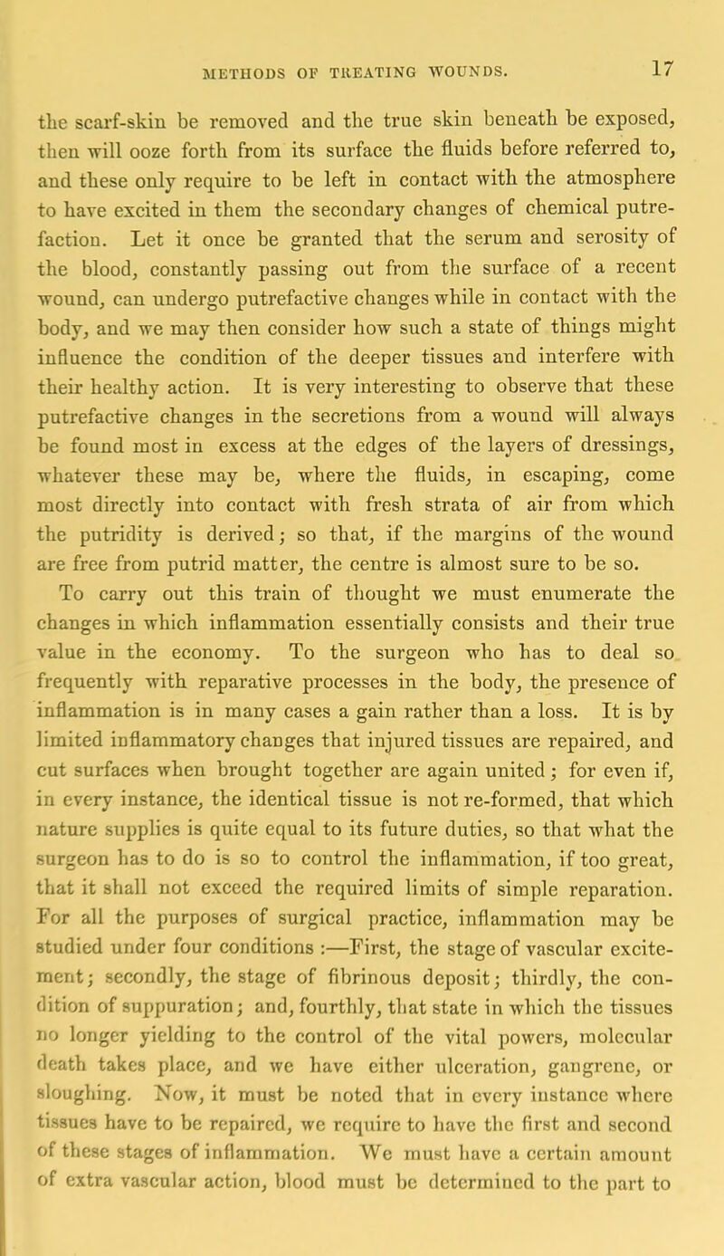 the scai'f-skin be removed and the true skin beneath be exposed, then will ooze forth from its surface the fluids before referred to, and these only require to be left in contact with the atmosphere to have excited in them the secondary changes of chemical putre- faction. Let it once be granted that the serum and serosity of the blood, constantly passing out from the surface of a recent wound, can undergo putrefactive changes while in contact with the body, and we may then consider how such a state of things might influence the condition of the deeper tissues and interfere with their healthy action. It is very interesting to observe that these putrefactive changes in the secretions from a wound will always be found most in excess at the edges of the layers of dressings, whatever these may be, where tlie fluids, in escaping, come most directly into contact with fresh strata of air from which the putridity is derived; so that, if the margins of the wound are free from putrid matter, the centre is almost sure to be so. To carry out this train of thought we must enumerate the changes in which inflammation essentially consists and their true value in the economy. To the surgeon who has to deal so frequently with reparative processes in the body, the presence of inflammation is in many cases a gain rather than a loss. It is by limited inflammatory changes that injured tissues are repaired, and cut surfaces when brought together are again united; for even if, in every instance, the identical tissue is not re-formed, that which nature supplies is quite equal to its future duties, so that what the surgeon has to do is so to control the inflammation, if too great, that it shall not exceed the required limits of simple reparation. For all the purposes of surgical practice, inflammation may be studied under four conditions :—First, the stage of vascular excite- ment; secondly, the stage of fibrinous deposit; thirdly, the con- dition of suppuration; and, fourthly, that state in which the tissues no longer yielding to the control of the vital powers, molecular death takes place, and we have either ulceration, gangrene, or sloughing. Now, it must be noted that in every instance where tissues have to be repaired, we require to have the first and second of these stages of inflammation. We must have a certain amount of extra vascular action, blood must be determined to the part to