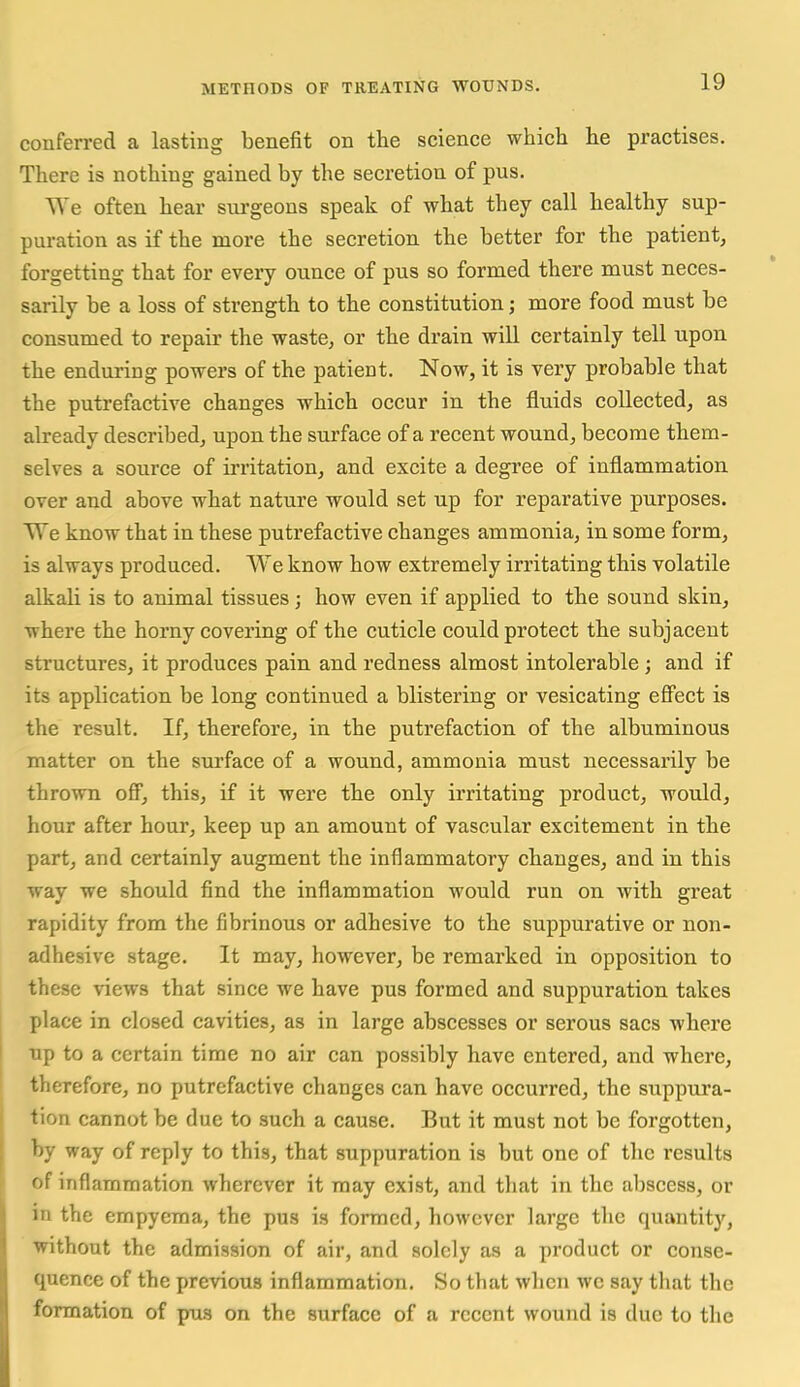 conferred a lasting benefit on the science which he practises. There is nothing gained by the secretion of pus. We often hear sui-geons speak of what they call healthy sup- puration as if the more the secretion the better for the patient, forgetting that for every ounce of pus so formed there must neces- sarily be a loss of strength to the constitution; more food must be consumed to repair the waste, or the drain will certainly tell upon the enduring powers of the patient. Now, it is very probable that the putrefactive changes which occur in the fluids collected, as already described, upon the surface of a recent wound, become them- selves a source of ii-ritation, and excite a degree of inflammation over and above what nature would set up for reparative purposes. VTe know that in these putrefactive changes ammonia, in some form, is always produced. We know how extremely irritating this volatile alkali is to animal tissues; how even if applied to the sound skin, where the horny covering of the cuticle could protect the subjacent structures, it produces pain and redness almost intolerable ; and if its application be long continued a blistering or vesicating eff'ect is the result. If, therefore, in the putrefaction of the albuminous matter on the surface of a wound, ammonia must necessarily be thrown off, this, if it were the only iiTitating product, would, hour after hour, keep up an amount of vascular excitement in the part, and certainly augment the inflammatory changes, and in this way we should find the inflammation would run on with great rapidity from the fibrinous or adhesive to the suppurative or non- adhesive stage. It may, however, be remarked in opposition to these views that since we have pus formed and suppuration takes place in closed cavities, as in large abscesses or serous sacs where up to a certain time no air can possibly have entered, and where, therefore, no putrefactive changes can have occurred, the suppura- tion cannot be due to such a cause. But it must not be forgotten, by way of reply to this, that suppuration is but one of the results of inflammation wherever it may exist, and that in the abscess, or in the empyema, the pus is formed, however large the quantity, without the admission of air, and solely as a product or conse- quence of the previous inflammation. So that when we say that the formation of pus on the surface of a recent wound is due to the