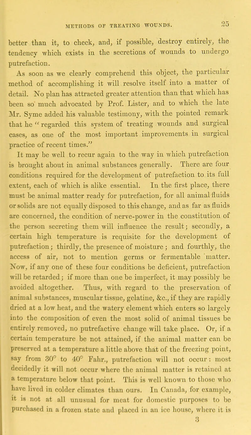 better than it, to clieck, and, if possible, destroy entirely, the tendency which exists in the secretions of wounds to undergo putrefaction. As soon as we clearly comprehend this object, the particular method of accomplishing it will resolve itself into a matter of detail. No plan has attracted greater attention than that which has been so much advocated by Prof. Lister, and to which the late Mr. Syme added his valuable testimony, with the pointed remark that he regarded this system of treating wounds and surgical cases, as one of the most important improvements in surgical practice of recent times.'' It may be well to recur again to the way in which putrefaction is brought about in animal substances generally. There are four conditions requii'ed for the development of putrefaction to its full extent, each of which is alike essential. In the first place, there must be animal matter ready for putrefaction, for all animal fluids or solids are not equally disposed to this change, and as far as fluids are concerned, the condition of nerve-power in the constitution of the person secreting them will influence the result; secondly, a certain high temperature is requisite for the development of putrefaction; thirdly, the presence of moisture ; and fourthly, the access of air, not to mention germs or fermentable matter. Now, if any one of these four conditions be deficient, putrefaction will be retarded; if more than one be imperfect, it may possibly be avoided altogether. Thus, with regard to the preservation of animal substances, muscular tissue, gelatine, &c., if they are rapidly dried at a low heat, and the watery element which enters so largely into the composition of even the most solid of animal tissues be entirely removed, no putrefactive change will take place. Or, if a certain temperature be not attained, if the animal matter can be preserved at a temperature a little above that of the freezing point, say from 30° to 40° Fahr., putrefaction will not occur : most decidedly it will not occur where the animal matter is retained at a temperature below that point. This is well known to those who have lived in colder climates than ours. In Canada, for example, It is not at all unusual for meat for domestic purposes to be purchased in a frozen state and placed in an ice house, where it is 3