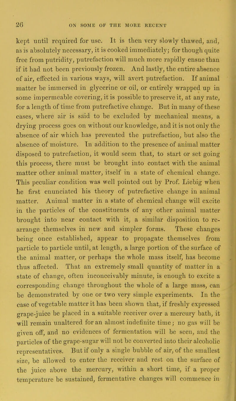 kept until required for use. It is then very slowly thawed, and, as is absolutely necessary, it is cooked immediately; for though quite free from piitridity, putrefaction will much more rapidly ensue than if it had not been previously frozen. And lastly, the entire absence of air, effected in various ways, will avert putrefaction. If animal matter be immersed in glycerine or oil, or entirely wrapped up in some impermeable covering, it is possible to preserve it, at any rate, for a length of time from putrefactive change. But in many of these cases, where air is said to be excluded by mechanical means, a drying process goes on without our knowledge, and it is not only the absence of air which has prevented the putrefaction, but also the absence of moisture. In addition to the presence of animal matter disposed to putrefaction, it would seem that, to start or set going this process, there must be brought into contact mth the animal raatter other animal matter, itself in a state of chemical change. This peculiar condition was well pointed out by Prof. Liebig when he first enunciated his theory of putrefactive change in animal matter. Animal matter in a state of chemical change will excite in the particles of the constituents of any other animal matter brought into near contact with it, a similar disposition to re- arrange themselves in new and simpler forms. These changes being once established, appear to propagate themselves from particle to particle until, at length, a large portion of the surface of the animal matter, or perhaps the whole mass itself, has become thus affected. That an extremely small quantity of matter in a state of change, often inconceivably minute, is enough to excite a corresponding change throughout the whole of a large mass, can be demonstrated by one or two very simple experiments. In the case of vegetable matter it has been shown that, if freshly expressed grape-juice be placed in a suitable receiver over a mercury bath, it will remain unaltered for an almost indefinite time; no gas will be given off, and no evidences of fermentation Avill be seen, and the particles of the grape-sugar will not be converted into their alcoholic representatives. But if only a single bubble of air, of the smallest size, be allowed to enter the receiver and rest on the surface of the juice above the mercury, within a short time, if a proper temperature be sustained, fermentative changes will commence in