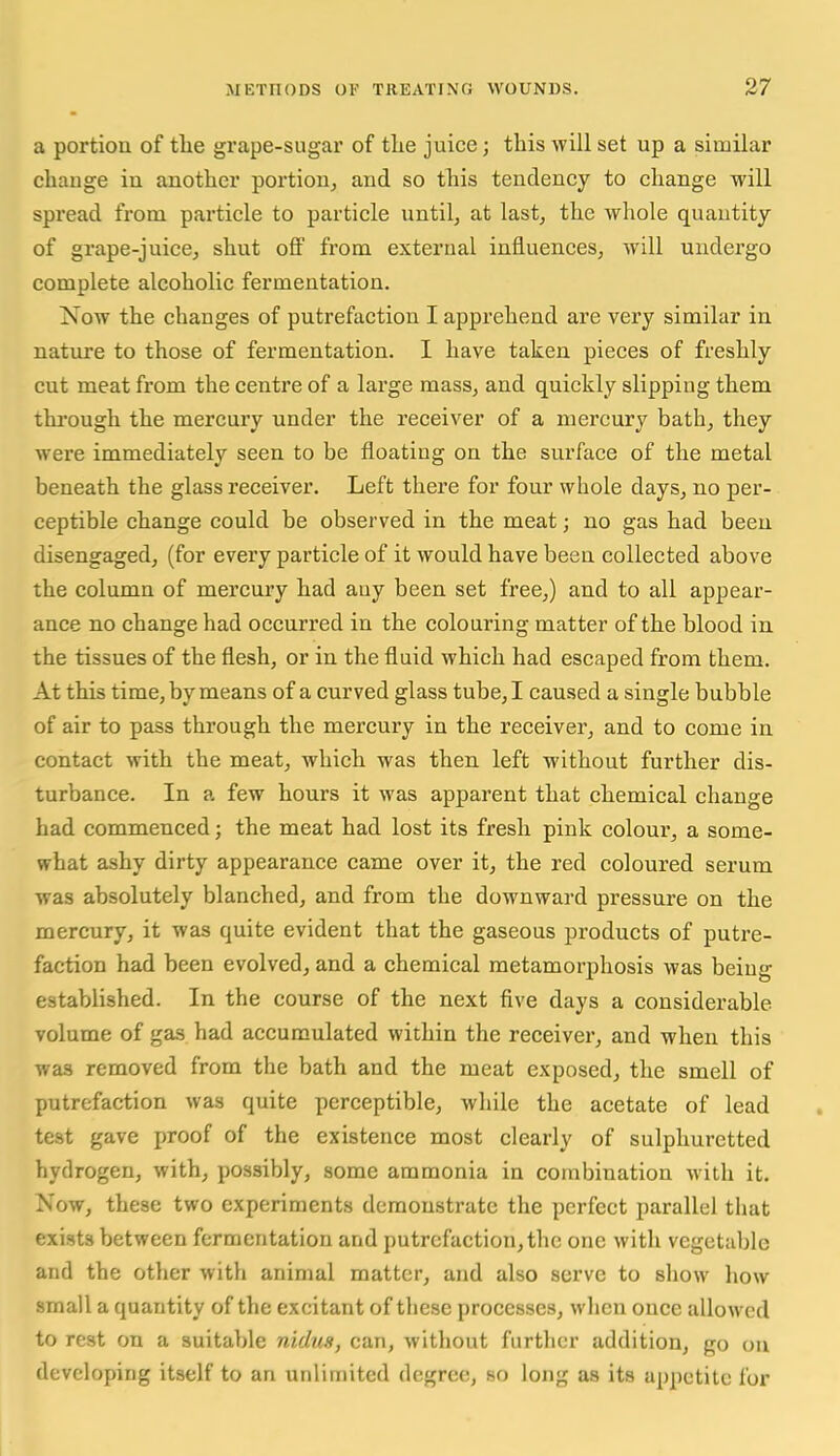 a portioa of tlie grape-sugar of tlie juice; this will set up a similar chauge in another portion, and so tliis tendency to change will spread from particle to particle until, at last, the whole quantity of grape-juice, shut oflP from external influences, will undergo complete alcoholic fermentation. Now the changes of putrefaction I apprehend are very similar in nature to those of fermentation. I have taken pieces of freshly cut meat from the centre of a large mass, and quickly slipping them thi'ough the mercury under the receiver of a mercury bath, they were immediately seen to be floating on the surface of the metal beneath the glass receiver. Left there for four whole days, no per- ceptible change could be observed in the meat; no gas had been disengaged, (for every particle of it would have been collected above the column of mercuiy had any been set free,) and to all appear- ance no change had occurred in the colouring matter of the blood in the tissues of the flesh, or in the fluid which had escaped from them. At this time, by means of a curved glass tube, I caused a single bubble of air to pass through the mercury in the receiver, and to come in contact with the meat, which was then left without further dis- turbance. In a few hours it was apparent that chemical change had commenced; the meat had lost its fresh pink colour, a some- what ashy dirty appearance came over it, the red coloured serum was absolutely blanched, and from the downward pressure on the mercury, it was quite evident that the gaseous products of putre- faction had been evolved, and a chemical metamorphosis was being established. In the course of the next five days a considerable volume of gas had accumulated within the receiver, and when this was removed from the bath and the meat exposed, the smell of putrefaction was quite perceptible, while the acetate of lead test gave proof of the existence most clearly of sulphuretted hydrogen, with, possibly, some ammonia in combination with it. Now, these two experiments demonstrate the perfect parallel tiiat exists between fermentation and putrefaction,the one with vegetable and the other with animal matter, and also serve to show how small a quantity of the excitant of these processes, when once allowed to rest on a suitable nidus, can, without furtlicr addition, go ou developing itself to an unlimited degree, so long as its appetite for