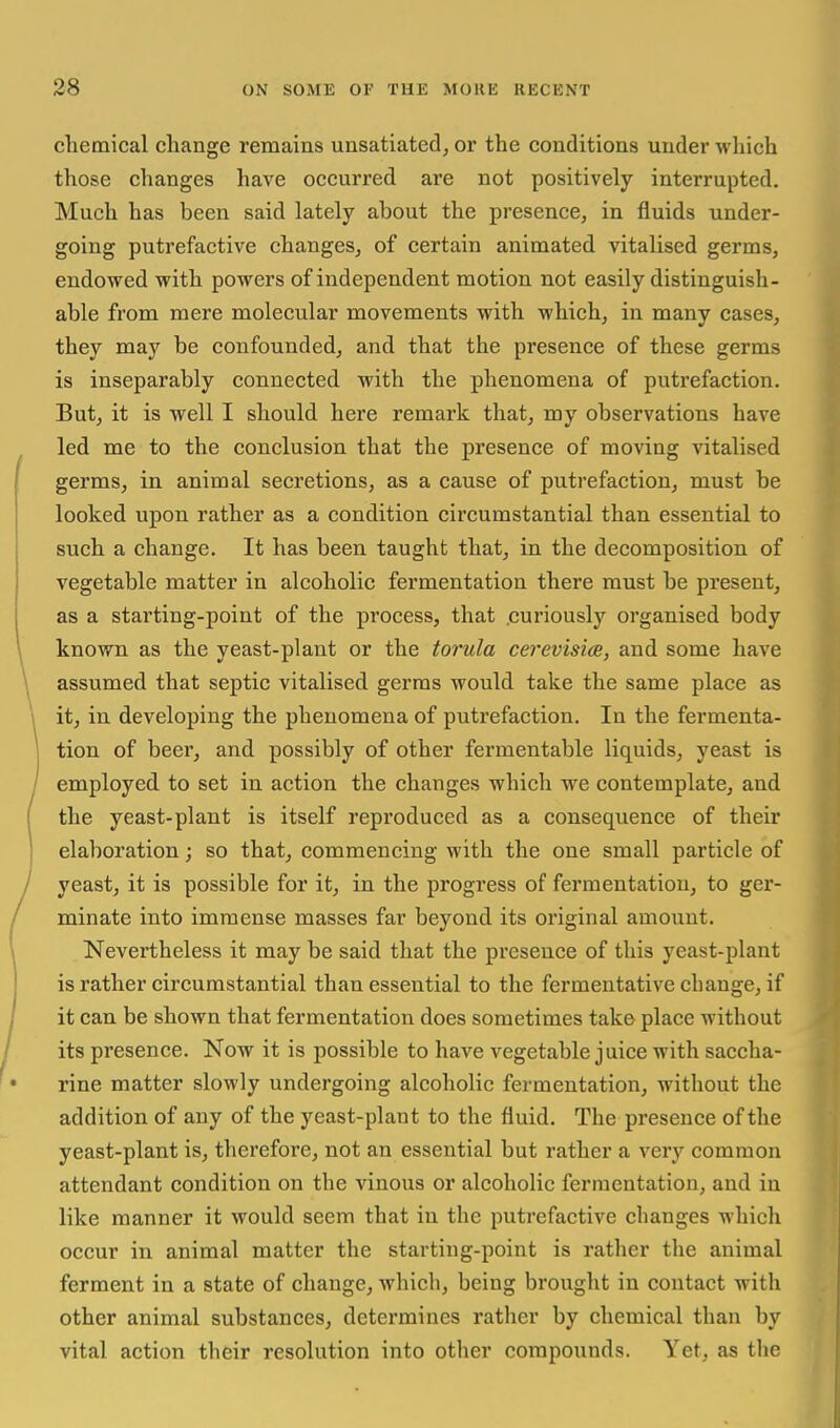 chemical change remains unsatiated, or the conditions under which those changes have occurred are not positively interrupted. Much has been said lately about the presence, in fluids under- going putrefactive changes, of certain animated vitalised germs, endowed with powers of independent motion not easily distinguish- able from mere molecular movements with which, in many cases, they may be confounded, and that the presence of these germs is inseparably connected with the phenomena of putrefaction. But, it is well I should here remark that, my observations have led me to the conclusion that the presence of moving vitalised germs, in animal secretions, as a cause of putrefaction, must be looked upon rather as a condition circumstantial than essential to such a change. It has been taught that, in the decomposition of vegetable matter in alcoholic fermentation there must be present, as a starting-point of the process, that .curiously organised body known as the yeast-plant or the torula cerevisice, and some have assumed that septic vitalised germs would take the same place as it, in developing the phenomena of putrefaction. In the fermenta- tion of beer, and possibly of other fermentable liquids, yeast is employed to set in action the changes which we contemplate, and the yeast-plant is itself reproduced as a consequence of their elaboration; so that, commencing with the one small particle of yeast, it is possible for it, in the progress of fermentation, to ger- minate into immense masses far beyond its original amount. Nevertheless it may be said that the presence of this yeast-plant is rather circumstantial than essential to the fermentative change, if it can be shown that fermentation does sometimes take place without its presence. Now it is possible to have vegetable juice with saccha- rine matter slowly undergoing alcoholic fermentation, without the addition of any of the yeast-plant to the fluid. The presence of the yeast-plant is, therefore, not an essential but rather a very common attendant condition on the vinous or alcoholic fermentation, and in like manner it would seem that in the putrefactive changes which occur in animal matter the starting-point is rather the animal ferment in a state of change, which, being brought in contact with other animal substances, determines rather by chemical than by vital action their resolution into other compounds. Yet, as the