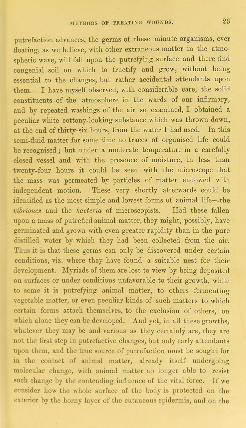 putrefaction advances, the germs of these minute organisms, ever floating, as we believe, with other extraneous matter in the atmo- spheric wave, will fall upon the putrefying surface and there find congenial soil on which to fructify and grow, without being essential to the changes, but rather accidental attendants upon them. I have myself observed, with considerable care, the solid constituents of the atmosphere in the wards of our infirmary, and by repeated washings of the air so examined, I obtained a peculiar white cottony-looking substance which was thrown down, at the end of thirty-six hours, from the water I had used. In this semi-fluid matter for some time no traces of organised life could be recognised; but under a moderate temperature in a carefully closed vessel and with the presence of moisture, in less than twenty-four hours it could be seen with the microscope that the mass was permeated by particles of matter endowed with independent motion. These very shortly afterwards could be identified as the most simple and lowest forms of animal life—the vibriones and the bacteria of microscopists. Had these fallen upon a mass of putrefied animal matter, they might, possibly, have germinated and grown with even greater rapidity than in the pure distilled water by which they had been collected from the air. Thus it is that these germs can only be discovered under certain conditions, viz. where they have found a suitable nest for their development. Myriads of them are lost to view by being deposited on surfaces or under conditions unfavorable to their growth, while to some it is putrefying animal matter, to others fermenting vegetable matter, or even peculiar kinds of such matters to which certain forms attach themselves, to the exclusion of others, on which alone they can be developed. And yet, in all these growths, whatever they may be and various as they certainly are, they are not the first step in putrefactive changes, but only early attendants upon them, and the true source of putrefaction must be souglit for in the contact of animal matter, already itself undergoing molecular change, with animal matter no longer able to resist such change by the contending influence of the vital force. If we consider how the whole surface of the body is protected on the exterior by the horny layer of the cutaneous epidermis, and on the