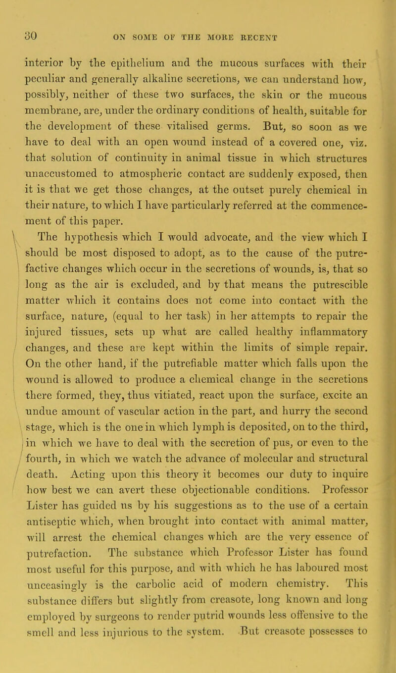 interior by the epithelium and the mucous surfaces with their peculiar and generally alkaline secretions, we can understand how, possibly, neither of these two surfaces, the skin or the mucous membrane, are, under the ordinary conditions of health, suitable for the development of these vitalised germs. But, so soon as we have to deal with an open wound instead of a covered one, viz. that solution of continuity in animal tissue in which structures unaccustomed to atmospheric contact are suddenly exposed, then it is that we get those changes, at the outset purely chemical in their nature, to which I have particularly referred at the commence- ment of this paper. ^. The hypoth esis which I would advocate, and the view which I \ should be most disposed to adopt, as to the cause of the putre- I factive changes which occur in the secretions of wounds, is, that so , long as the air is excluded, and by that means the putrescible I matter which it contains does not come into contact wdth the I surface, nature, (equal to her task) in her attempts to repair the ; injured tissues, sets up what are called healthy inflammatory / changes, and these are kept within the limits of simple repair. On the other hand, if the putrefiable matter which falls upon the j wound is allowed to produce a chemical change in the secretions there formed, they, thus vitiated, react upon the surface, excite an undue amount of vascular action in the part, and hurry the second stage, which is the one in which lymph is deposited, on to the third, I in which we have to deal with the secretion of pus, or even to the / fourth, in which we watch the advance of molecular and structural / death. Acting upon this theory it becomes our duty to inquire f how best we can avert these objectionable conditions. Professor Lister has guided us by his suggestions as to the use of a certain antiseptic which, when brought into contact with animal matter, will arrest the chemical changes which are the very essence of putrefaction. The substance which Professor Lister has found most useful for this purpose, and with which he has laboured most unceasingly is the carbolic acid of modern chemistry. This substance differs but slightly from creasote, long known and long employed by surgeons to render putrid wounds less offensive to the smell and less injurious to the system. But creasote possesses to