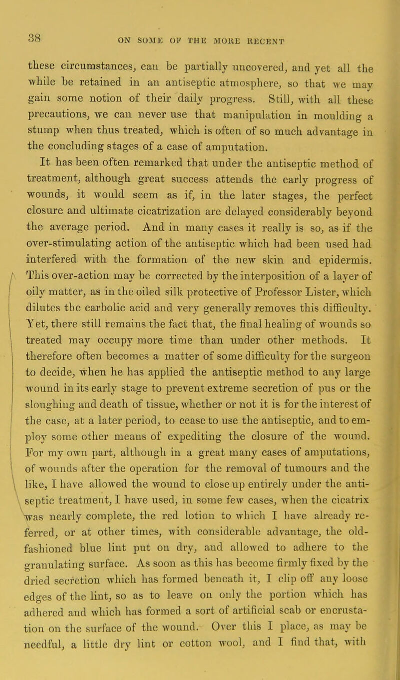 these circumstances^ can be partially uncovered, and yet all the ■while be retained in an antiseptic atmosphere, so that we may gain some notion of tlieir daily progress. Still, with all these precautions, we can never use that manipulation in moulding a stump when thus treated, which is often of so much advantage in the concluding stages of a case of amputation. It has been often remarked that under the antiseptic method of treatment, although great success attends the early progress of wounds, it would seem as if, in the later stages, the perfect closure and ultimate cicatrization are delayed considerably beyond the average period. And in many cases it really is so, as if the over-stimulating action of the antiseptic which had been used had interfered with the formation of the new skin and epidermis. This over-action may be corrected by the interposition of a layer of oily matter, as in the oiled silk protective of Professor Lister, Avhich dilutes the carbolic acid and very generally removes this difficulty. Yet, there still remains the fact that, the final healing of wounds so treated may occupy more time than under other methods. It therefore often becomes a matter of some difiiculty for the surgeon to decide, when he has applied the antiseptic method to any large wound in its early stage to prevent extreme secretion of pus or the sloughing and death of tissue, whether or not it is for the interest of the case, at a later period, to cease to use the antiseptic, and to em- ploy some other means of expediting the closure of the wound. For my own part, although in a great many cases of amputations, of wounds after the operation for the removal of tumours and the like, I have allowed the wound to close up entirely under the anti- septic treatment, I have used, in some few cases, when the cicatrix was nearly complete, the red lotion to which I have already re- ferred, or at other times, with considerable advantage, the old- fashioned blue lint put on dry, and allowed to adhere to the granulating surface. As soon as this has become firmly fixed by the dried secretion which has formed beneath it, I clip oflF any loose edges of the lint, so as to leave on only the portion which has adhered and which has formed a sort of artificial scab or encrusta- tion on the surface of the wound. Over this I place, as may be needful, a little dry lint or cotton wool, and I find that, with