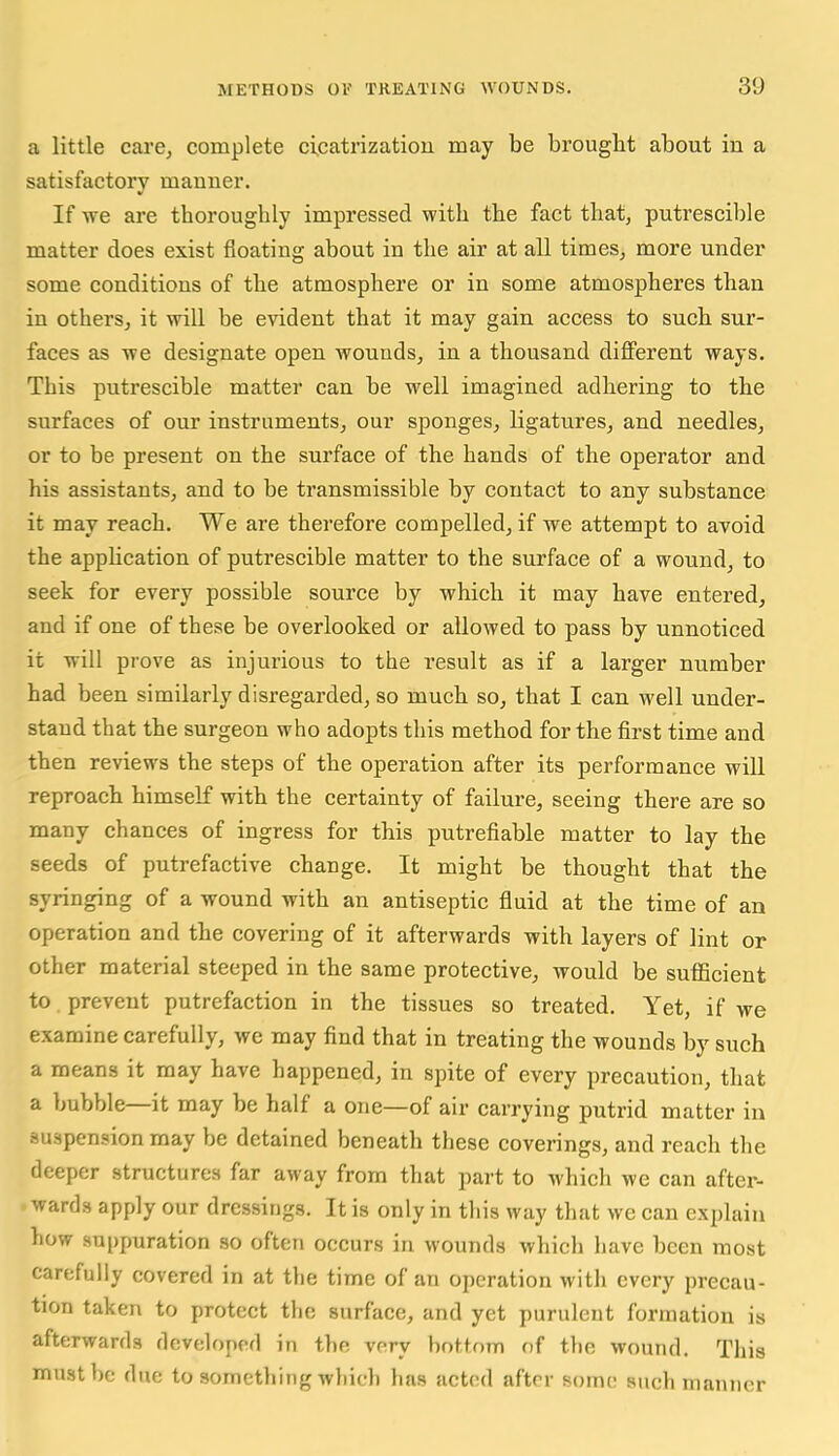 a little care, complete cicatrizatiou may be brougiit about in a satisfactory manner. If we are thoroughly impressed with the fact that, putrescible matter does exist floating about in the air at all times, more under some conditions of the atmosphere or in some atmospheres than in others, it will be evident that it may gain access to such sur- faces as we designate open wounds, in a thousand different ways. This putrescible matter can be well imagined adhering to the surfaces of our instruments, our sponges, ligatures, and needles, or to be present on the surface of the hands of the operator and his assistants, and to be transmissible by contact to any substance it may reach. We are therefore compelled, if we attempt to avoid the application of putrescible matter to the surface of a wound, to seek for every possible source by which it may have entered, and if one of these be overlooked or allowed to pass by unnoticed it will prove as injurious to the result as if a larger number had been similarly disregarded, so much so, that I can well under- stand that the surgeon who adopts this method for the first time and then reviews the steps of the operation after its performance will reproach himself with the certainty of failure, seeing there are so many chances of ingress for this putrefiable matter to lay the seeds of putrefactive change. It might be thought that the syringing of a wound with an antiseptic fluid at the time of an operation and the covering of it afterwards with layers of lint or other material steeped in the same protective, would be sufficient to. prevent putrefaction in the tissues so treated. Yet, if we examine carefully, we may find that in treating the wounds by such a means it may have happened, in spite of every precaution, that a bubble—it may be half a one—of air carrying putrid matter in suspension may be detained beneath these coverings, and reach the deeper structures far away from that part to which we can after- awards apply our dressings. It is only in this way that we can explain how suppuration so often occurs in wounds which have been most carefully covered in at the time of an operation with every precau- tion taken to protect the surface, and yet purulent formation is afterwards developed in the very bottom of the wound. This must be due to something which has acted after some such manner