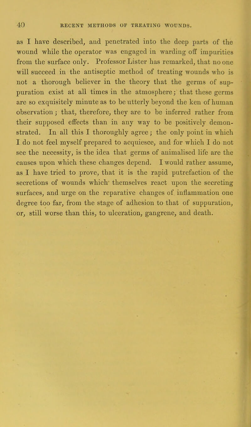 as I have described, and penetrated into the deep parts of the wound while the operator was engaged in warding off impurities from the surface only. Professor Lister has remarked, that no one will succeed in the antiseptic method of treating wounds who is not a thorough believer in the theory that the germs of sup- puration exist at all times in the atmosphere; that these germs are so exquisitely minute as to be utterly beyond the ken of human observation; that, therefore, they are to be inferred rather from their supposed effects than in any way to be positively demon- strated. In all this I thoroughly agree; the only point in which I do not feel myself prepared to acquiesce, and for which I do not see the necessity, is the idea that germs of animalised life are the causes upon which these changes depend. I would rather assume, as I have tried to prove, that it is the rapid putrefaction of the secretions of wounds which themselves react upon the secreting surfaces, and urge on the reparative changes of inflammation one degree too far, from the stage of adhesion to that of suppuration, or, still worse than this, to ulceration, gangrene, and death.