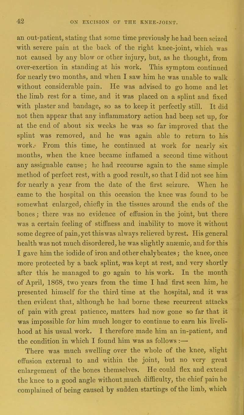 an out-patientj stating that some time previously he had been seized with severe pain at the back of the right knee-joint, which was not caused by any blow or other injury, but, as he thought, from over-exertion in standing at his work. This symptom continued for nearly two months, and when I saw him he was unable to walk without considerable pain. He was advised to go home and let the limb rest for a time, and it was placed on a splint and fixed with plaster and bandage, so as to keep it perfectly still. It did not then appear that any inflammatory action had been set up, for at the end of about six weeks he was so far improved that the splint was removed, and he was again able to return to his work.- Prom this time, he continued at work for nearly six months, when the knee became inflamed a second time without any assignable cause; he had recourse again to the same simple method of perfect rest, with a good result, so that I did not see him for nearly a year from the date of the first seizure. When he came to the hospital on this occasion the knee was found to be somewhat enlarged, chiefly in the tissues around the ends of the bones; there was no evidence of effusion in the joint, but there was a certain feeling of stiffness and inability to move it without some degree of pain, yet this was always relieved by rest. His general health was not much disordered, he was slightly ansemic, and for this I gave him the iodide of iron and other chalybeates; the knee, once more protected by a back splint, was kept at rest, and very shortly after this he managed to go again to his work. In the month of April, 1868, two years from the time I had fii'st seen him, he presented himself for the third time at the hospital, and it was then evident that, although he had borne these recurrent attacks of pain with great patience, matters had now gone so far that it was impossible for him much longer to continue to earn his liveli- hood at his usual work. I therefore made him an in-patient, and the condition in which I found him was as follows :— There was much swelling over the whole of the knee, slight effusion external to and within the joint, but no very great enlargement of the bones themselves. He could flex and extend the knee to a good angle without much difficulty, tlie chief pain he complained of being caused by sudden startings of the limb, wliich