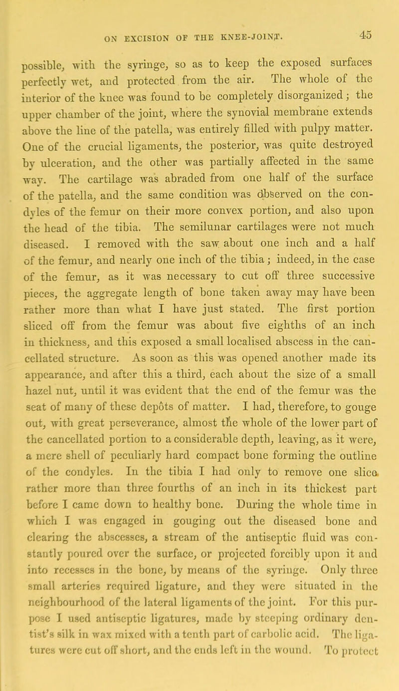 possible, witli the syringe, so as to keep the exposed surfaces perfectly wet, and protected from the air. The whole of the interior of the knee was found to be completely disorganized; the upper chamber of the joint, where the synovial membrane extends above the line of the patella, was entirely filled with pulpy matter. One of the crucial ligaments, the posterior, was quite destroyed by ulceration, and the other was partially affected in the same way. The cartilage was abraded from one half of the surface of the patella, and the same condition was dbserved on the con- dyles of the femur on their more convex portion, and also upon the head of the tibia. The semilunar cartilages were not much diseased. I removed with the saw about one inch and a half of the femur, and nearly one inch of the tibia; indeed, in the case of the femur, as it was necessary to cut off three successive pieces, the aggregate length of bone taken away may have been rather more than what I have just stated. The first portion sliced off from the femur was about five eighths of an inch in thickness, and this exposed a small localised abscess in the can- cellated structure. As soon as this was opened another made its appearance, and after this a third, each about the size of a small hazel nut, until it was evident that the end of the femur was the seat of many of these depots of matter. I had, therefore, to gouge out, with great perseverance, almost tlie whole of the lower part of the cancellated portion to a considerable depth, leaving, as it were, a mere shell of peculiarly hard compact bone forming the outline of the condyles. In the tibia I had only to remove one slica rather more than three fourths of an inch in its thickest part before I came down to healthy bone. During the whole time in which I was engaged in gouging out the diseased bone and clearing the abscesses, a stream of the antiseptic fluid was con- stantly poured over the surface, or projected forcibly upon it and into recesses in the bone, by means of the syringe. Only three small arteries required ligature, and they were situated in the neighbourhood of the lateral ligaments of the joint. For this pur- pose I used antiseptic ligatures, made by steeping ordinary den- tist's silk in wax mixed with a tenth part of carbolic acid. The liga- tures were cut off short, and the cuds left in the wound. To protect