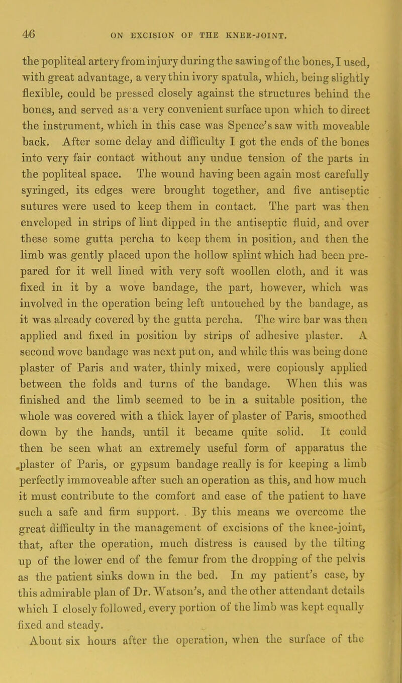 the popliteal artery from injury duringthe sawiogof thebonesjl used, with great advantage, a very thin ivory spatula, which, being slightly flexible, could be pressed closely against the structures behind the bones, and sei'ved as a very convenient surface upon which to direct the instrument, which in this case was Spence's saw with moveable back. After some delay and difficulty I got the ends of the bones into very fair contact without any undue tension of the parts in the popliteal space. The wound having been again most carefully syringed, its edges were brought together, and five antiseptic sutures were used to keep them in contact. The part was then enveloped in strips of lint dipped in the antiseptic fluid, and over these some gutta percha to keep them in position, and then the limb was gently placed upon the hollow splint which had been pre- pared for it well lined with very soft woollen cloth, and it was fixed in it by a wove bandage, the part, however, which was involved in the operation being left untouched by the bandage, as it was already covered by the gutta percha. The wire bar was then applied and fixed in position by strips of adhesive plaster. A second wove bandage was next put on, and while this was being done plaster of Paris and water, thinly mixed, were copiously applied between the folds and turns of the bandage. When this was finished and the limb seemed to be in a suitable position, the whole was covered with a thick layer of plaster of Paris, smoothed down by the hands, until it became quite solid. It could then be seen what an extremely useful form of apparatus the .plaster of Paris, or gypsum bandage really is for keeping a limb perfectly immoveable after such an operation as this, and how much it must contribute to the comfort and ease of the patient to have such a safe and firm support. By this means we overcome the great difficulty in the management of excisions of the knee-joint, that, after the operation, much distress is caused by the tilting up of the lower end of the femur from the dropping of the pelvis as the patient sinks down in the bed. In my patient's case, by this admirable plan of Dr. Watson's, and the other attendant details which I closely followed, every portion of the limb was kept equally fixed and steady. About six hoiu's after the operation, when the surface of the