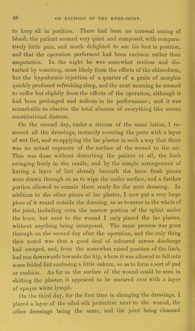 to keep all in position. Tliei'e had been no unusual oozing of blood; the patient seemed very quiet and composed, witb compara- tively little pain, and much delighted to see his foot in position, and that the operation performed had been excision rather than amputation. In the night he was somewhat restless and dis- turbed by vomiting, most likely from the effects of the chloroform, but the hypodermic injection of a quarter of a grain of morphia quickly produced refreshing sleep, and the next morning he seemed to suffer but slightly from the effects of the operation, although it had been prolonged and tedious in its performance; and it was remarkable to observe the total absence of everything like severe constitutional distress. On the second day, under a stream of the same lotion, I re- moved all the dressings, instantly covering the parts with a layer of wet lint, and re-applying the lac plaster in such a way that there was no actual exposure of the surface of the wound to the air. This was done without disturbing the patient at all, the limb swinging freely in the cradle, and by the simple arrangement of having a layer of lint already beneath the knee fresh pieces were drawn through so as to wipe the under surface, and a further portion allowed to remain there ready for the next dressing. In addition to the other pieces of lac plaster, I now put a very large piece of it round outside the dressing, so as to cover in the whole of the joint, including even the narrow portion of the splint under the knee, but next to the wound I only placed the lac plaster, without anything being interposed. The same pi'ocess was gone through on the second day after the operation, and the only thing then noted was that a good deal of coloured serous discharge had escaped, and, from the somewhat raised position of the limb, had run downwards towards the hip, where it was allowed to fall into some folded lint enclosing a little oakum, so as to form a sort of pad or cushion. As far as the surface of the wound could be seen in shifting the plaster, it appeared to be smeared over with a layer of opaque white lymph. On the third day, for the first time in changing the dressings, I placed a layer of the oiled silk protective next to the wound, the other dressings being the same, and the joint being cleansed