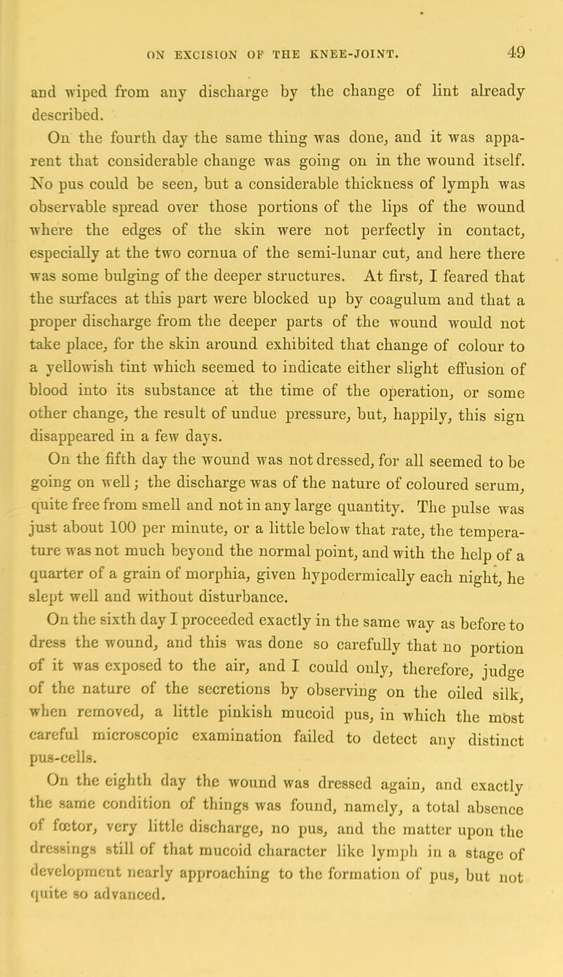 and wiped from any discharge by the change of lint already described. On the fourth day the same thing was done, and it was appa- rent that considerable change was going on in the wound itself. No pus could be seen, but a considerable thickness of lymph was observable spread over those portions of the lips of the wound where the edges of the skin were not perfectly in contact, especially at the two cornua of the semi-lunar cut, and here there was some bulging of the deeper structures. At first, I feared that the surfaces at this part were blocked up by coagulum and that a proper discharge from the deeper parts of the wound would not take place, for the skin around exhibited that change of colour to a yellowish tint which seemed to indicate either slight eflFusion of blood into its substance at the time of the operation, or some other change, the result of undue pressure, but, happily, this sign disappeared in a few days. On the fifth day the wound was not dressed, for all seemed to be going on well; the discharge was of the nature of coloured serum, quite free from smell and not in any large quantity. The pulse was just about 100 per minute, or a little below that rate, the tempera- ture was not much beyond the normal point, and with the help of a quarter of a grain of morphia, given hypodermically each night, he slept well and without disturbance. On the sixth day I proceeded exactly in the same way as before to dress the wound, and this was done so carefully that no portion of it was exposed to the air, and I could only, therefore, judge of the nature of the secretions by observing on the oiled silk, when removed, a little pinkish mucoid pus, in which the mbst careful microscopic examination failed to detect any distinct pus-cells. On the eighth day the wound was dressed again, and exactly the same condition of things was found, namely, a total absence of fcetor, very little discharge, no pus, and the matter upon the dressings still of that mucoid character like lymph in a stage of development nearly approaching to the formation of pus, but not quite so advanced.