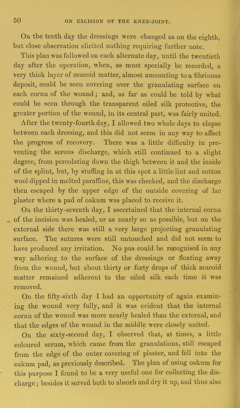 On the tenth day the dressings were changed as on the eighth^ but close observation elicited nothing requiring further note. This plan was followed on each alternate day, until the twentieth day after the operation, when, as must specially be recorded, a very thick layer of mucoid matter, almost amounting to a fibrinous deposit, could be seen covering over the granulating surface on each cornu of the wound; and, as far as could be told by what could be seen through the transparent oiled silk protective, the greater portion of the wound, in its central part, was fairly united. After the twenty-fourth day, I allowed two whole days to elapse between each dressing, and this did not seem in any way to affect the progress of recovery. There was a little difficulty in pre- venting the serous discharge, which still continued to a slight degree, from percolating down the thigh between it and the inside of the splint, but, by stuffing in at this spot a little lint and cotton wool dipped in melted paraffine, this was checked, and the discharge then escaped by the upper edge of the outside covering of lac plaster where a pad of oakum was placed to receive it. On the thirty-seventh day, I ascertained that the internal cornu ^ of the incision was healed, or as nearly so as possible, but on the external side there was still a very large projecting granulating surface. The sutures were still untouched and did not seem to have produced any irritation. No pus could be recognised in any way adhering to the surface of the dressings or floating away from the wound, but about thirty or forty di'ops of thick mucoid matter remained adherent to the oiled silk each time it was removed. On the fifty-sixth day I had an opportunity of again examin- ing the wound very fully, and it was evident that the internal cornu of the wound was more nearly healed than the external, and that the edges of the wound in the middle were closely united. On the sixty-second day, I observed that, at times, a little coloured serum, which came from the granulations, still escaped from the edge of the outer covering of plaster, and fell into the oakum pad, as previously described. The plan of using oakum for this purpose I found to be a very useful one for collecting the dis- charge ; besides it served both to absorb and dry it up, and thus also