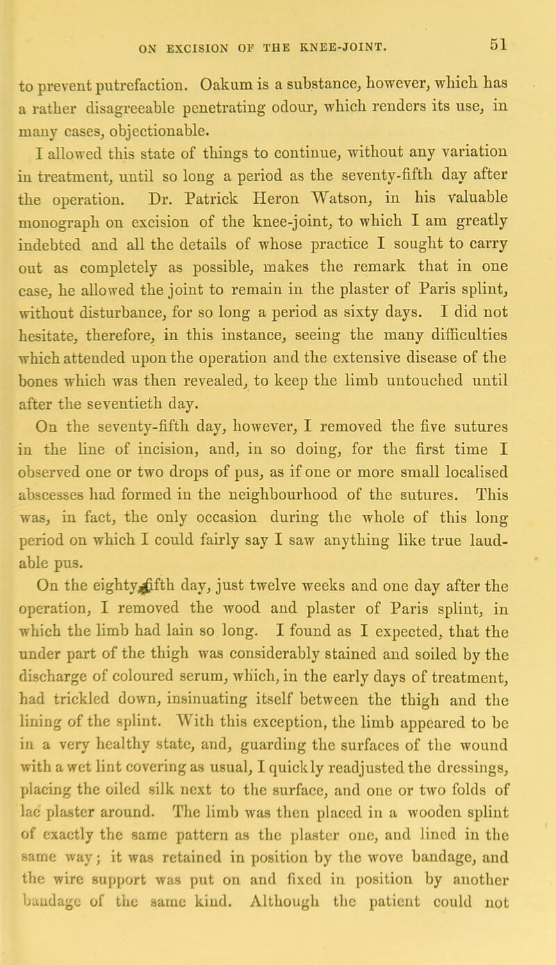 to prevent putrefaction. Oakum is a substance^ however, which has a rather disagreeable penetrating odour, which renders its use, in many cases, objectionable. I allowed this state of things to continue, without any variation in treatment, until so long a period as the seventy-fifth day after the operation. Dr. Patrick Heron Watson, in his valuable monograph on excision of the knee-joint, to which I am greatly indebted and all the details of whose practice I sought to carry out as completely as possible, makes the remark that in one case, he allowed the joint to remain in the plaster of Paris splint, without disturbance, for so long a period as sixty days. I did not hesitate, therefore, in this instance, seeing the many difficulties which attended upon the operation and the extensive disease of the bones which was then revealed, to keep the limb untouched until after the seventieth day. On the seventy-fifth day, however, I removed the five sutures in the line of incision, and, in so doing, for the first time I observed one or two drops of pus, as if one or more small localised abscesses had formed in the neighbourhood of the sutures. This was, in fact, the only occasion during the whole of this long period on which I could fairly say I saw anything like true laud- able pus. On the eightyj(^fth day, just twelve weeks and one day after the operation, I removed the wood and plaster of Paris splint, in which the limb had lain so long. I found as I expected, that the under part of the thigh was considerably stained and soiled by the discharge of coloured serum, which, in the early days of treatment, had trickled down, insinuating itself between the thigh and the lining of the splint. With this exception, the limb appeared to be in a very healthy state, and, guarding the surfaces of the wound with a wet lint covering as usual, I quickly readjusted the dressings, placing the oiled silk next to the surface, and one or two folds of lac plaster around. The limb was then placed in a wooden splint of exactly the same pattern as the plaster one, and lined in the same way; it was retained in position by the wove bandage, and the wire support was put on and fixed in position by another buudagc of the same kind. Although the patient could not