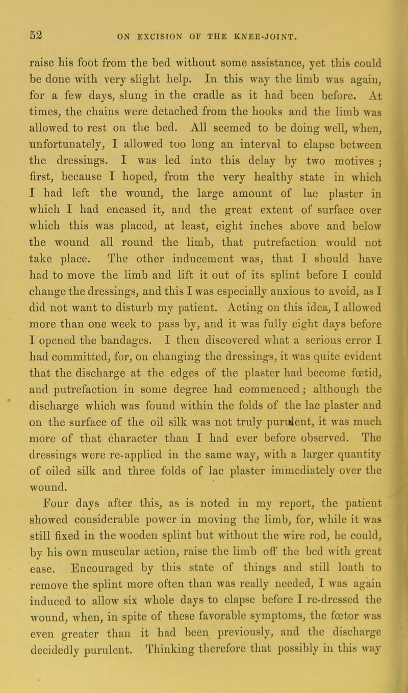 raise his foot from the bed without some assistance, yet this could be done with very slight help. In this way the limb was again, for a few days, slung in the cradle as it had been before. At times, the chains were detached from the hooks and the limb was allowed to rest on the bed. All seemed to be doing well, when, unfortunately, I allowed too long an interval to elapse between the dressings. I was led into this delay by two motives ; first, because I hoped, from the very healthy state in which I had left the wound, the large amount of lac plaster in which I had encased it, and the great extent of surface over which this was placed, at least, eight inches above and below the wound all round the limb, that putrefaction would not take place. The other inducement was, that I should have had to move the limb and lift it out of its splint before I could change the dressings, and this I was especially anxious to avoid, as I did not want to disturb my patient. Acting on this idea, I allowed more than one week to pass by, and it was fully eight days before I opened the bandages. I then discovered what a serious error I had committed, for, on changing the dressings, it was quite evident that the discharge at the edges of the plaster had become fcetid, and putrefaction in some degree had commenced; although the discharge which was found within the folds of the lac plaster and on the surface of the oil silk was not truly puruient, it was much more of that character than I had ever before observed. The dressings were re-applied in the same way, with a larger quantity of oiled silk and three folds of lac plaster immediately over the wound. Four days after this, as is noted in my report, the patient showed considerable power in moving the limb, for, while it was still fixed in the wooden splint but without the wire rod, he could, by his own muscular action, raise the limb off the bed with great ease. Encouraged by this state of things and still loath to remove the splint more often than was really needed, I was again induced to allow six whole days to elapse before I re-dressed the wound, when, in spite of these favorable symptoms, the foetor was even greater than it had been previously, and the discharge decidedly purulent. Thinking therefore that possibly in this way