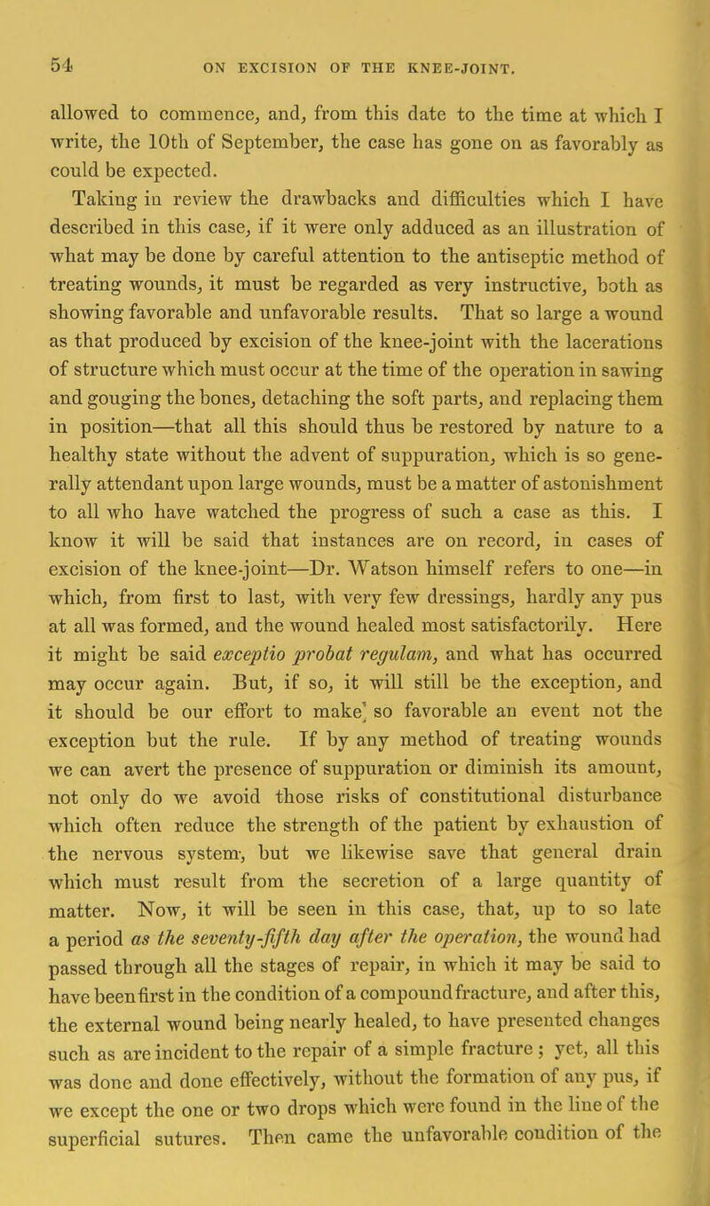 allowed to commence, and, from this date to the time at which I write, the 10th of September, the case has gone on as favorably as could be expected. Taking in review the drawbacks and difficulties which I have described in this case, if it were only adduced as an illustration of what may be done by careful attention to the antiseptic method of treating wounds, it must be regarded as very instructive, both as showing favorable and unfavorable results. That so large a wound as that produced by excision of the knee-joint with the lacerations of structure which must occur at the time of the operation in sawing and gouging the bones, detaching the soft parts, and replacing them in position—that all this should thus be restored by nature to a healthy state without the advent of suppuration, which is so gene- rally attendant upon large wounds, must be a matter of astonishment to all who have watched the progress of such a case as this. I know it will be said that instances are on record, in cases of excision of the knee-joint—Dr. Watson himself refers to one—in which, from first to last, with very few dressings, hardly any pus at all was formed, and the wound healed most satisfactorily. Here it might be said eocceptio probat regulam, and what has occurred may occur again. But, if so, it will still be the exception, and it should be our eflPort to make' so favorable an event not the exception but the rule. If by any method of treating wounds we can avert the presence of suppuration or diminish its amount, not only do we avoid those risks of constitutional disturbance which often reduce the strength of the patient by exhaustion of the nervous system-, but we likewise save that general drain which must result from the secretion of a large quantity of matter. Now, it will be seen in this case, that, up to so late a period as the seventy-fifth day after the operation, the wound had passed through all the stages of repair, in which it may be said to have been first in the condition of a compound fracture, and after this, the external wound being nearly healed, to have presented changes such as are incident to the repair of a simple fracture ; yet, all this was done and done efi'ectively, without the formation of any pus, if we except the one or two drops which were found in the line of the superficial sutures. Then came the unfavorable condition of the