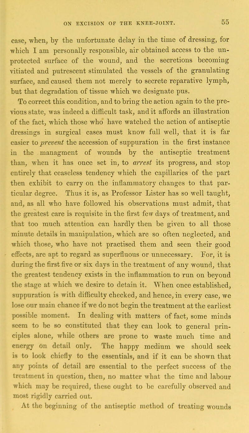 case^ -when, by the unfortunate delay in the time of dressing, for which I am personally responsible, air obtained access to the un- protected surface of the wound, and the secretions becoming \'itiated and putrescent stimulated the vessels of the granulating surface, and caused them not merely to secrete reparative lymph, but that degradation of tissue which we designate pus. To correct this condition, and to bring the action again to the pre- vious state, was indeed a difficult task, and it affords an illustration of the fact, which those who have watched the action of antiseptic dressings in surgical cases must know full well, that it is far easier io prevent the accession of suppuration in the first instance in the managment of wounds by the antiseptic treatment than, when it has once set in, to arrest its progress, and stop entirely that ceaseless tendency which the capillaries of the part then exhibit to carry on the inflammatory changes to that par- ticular degree. Thus it is, as Professor Lister has so well taught, and, as all who have followed his observations must admit, that the greatest care is requisite in the first few days of treatment, and that too much attention can hardly then be given to all those minute details in manipulation, which are so often neglected, and which those, who have not practised them and seen their good effects, are apt to regard as superfluous or unnecessary. For, it is during the first five or six days in the treatment of any wound, that the greatest tendency exists in the inflammation to run on beyond the stage at which we desire to detain it. When once established, suppuration is with difficulty checked, and hence, in every case, we lose our main chance if we do not begin the treatment at the earliest possible moment. In dealing with matters of fact, some minds seem to be so constituted that they can look to general prin- ciples alone, while others arc prone to waste much time and energy on detail only. The happy medium we should seek is to look chiefly to the essentials, and if it can be shown that any points of detail are essential to the perfect success of the treatment in question, then, no matter what the time and labour which may be required, these ought to be carefully observed and most rigidly carried out. At the beginning of the antiseptic method of treating wounds