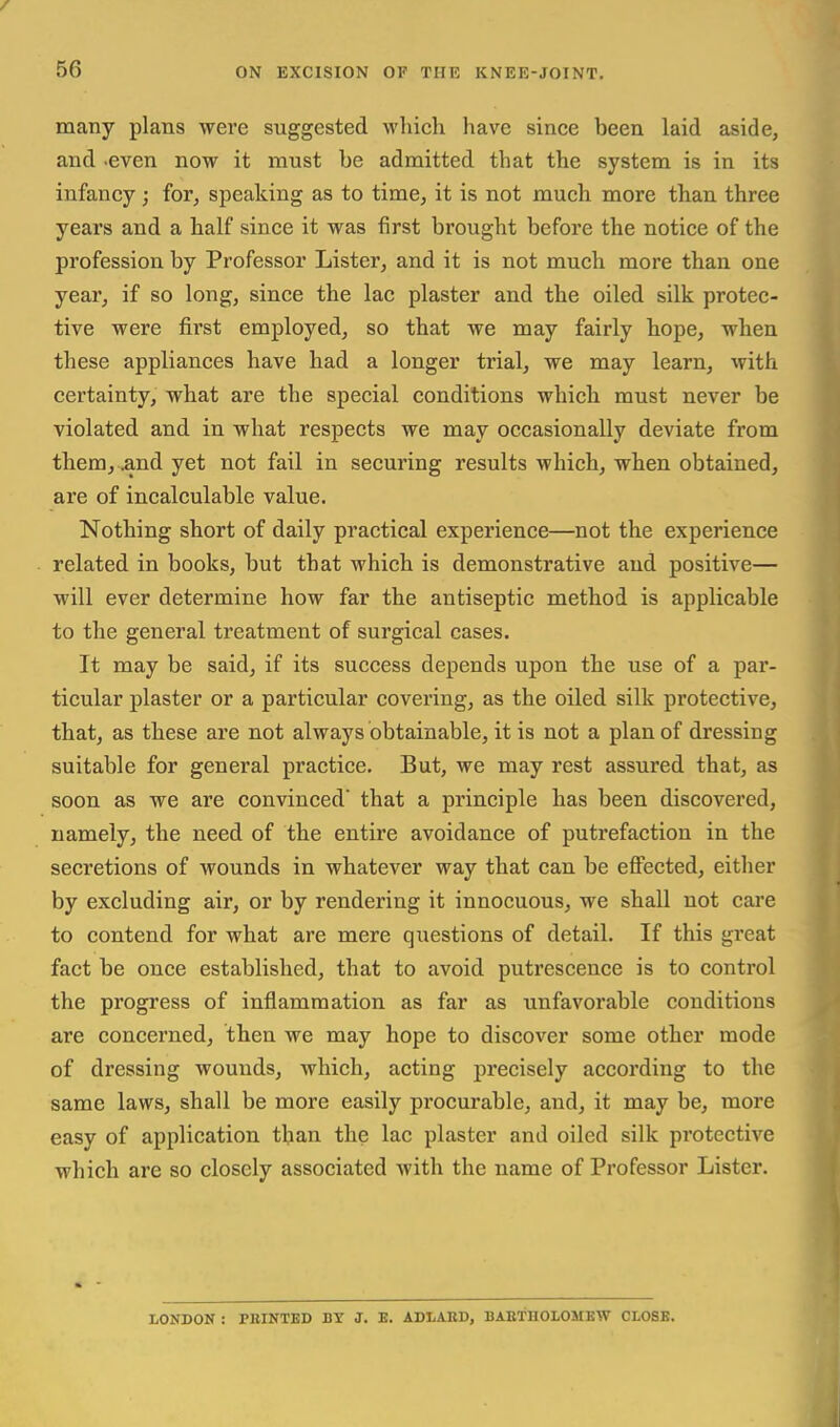 many plans wei'e suggested which have since been laid aside, and .even now it must be admitted that the system is in its infancy ; for, speaking as to time, it is not much more than three years and a half since it was first brought before the notice of the profession by Professor Lister, and it is not much more than one year, if so long, since the lac plaster and the oiled silk protec- tive were first employed, so that we may fairly hope, when these appliances have had a longer trial, we may learn, with certainty, what are the special conditions which must never be violated and in what respects we may occasionally deviate from them, ,and yet not fail in securing results which, when obtained, are of incalculable value. Nothing short of daily practical experience—not the experience related in books, but that which is demonstrative and positive— will ever determine how far the antiseptic method is applicable to the general treatment of surgical cases. It may be said, if its success depends upon the use of a par- ticular plaster or a particular covering, as the oiled silk protective, that, as these are not always obtainable, it is not a plan of dressing suitable for general practice. But, we may rest assured that, as soon as we are convinced that a principle has been discovered, namely, the need of the entire avoidance of putrefaction in the secretions of wounds in whatever way that can be effected, either by excluding air, or by rendering it innocuous, we shall not care to contend for what are mere questions of detail. If this great fact be once established, that to avoid putrescence is to control the progress of inflammation as far as unfavorable conditions are concerned, then we may hope to discover some other mode of dressing wounds, which, acting precisely according to the same laws, shall be more easily procurable, and, it may be, more easy of application than the lac plaster and oiled silk protective which are so closely associated with the name of Professor Lister. LONDON : FEINTED BY J. E. ADLABD, BAKTHOLOMEW CLOSE.