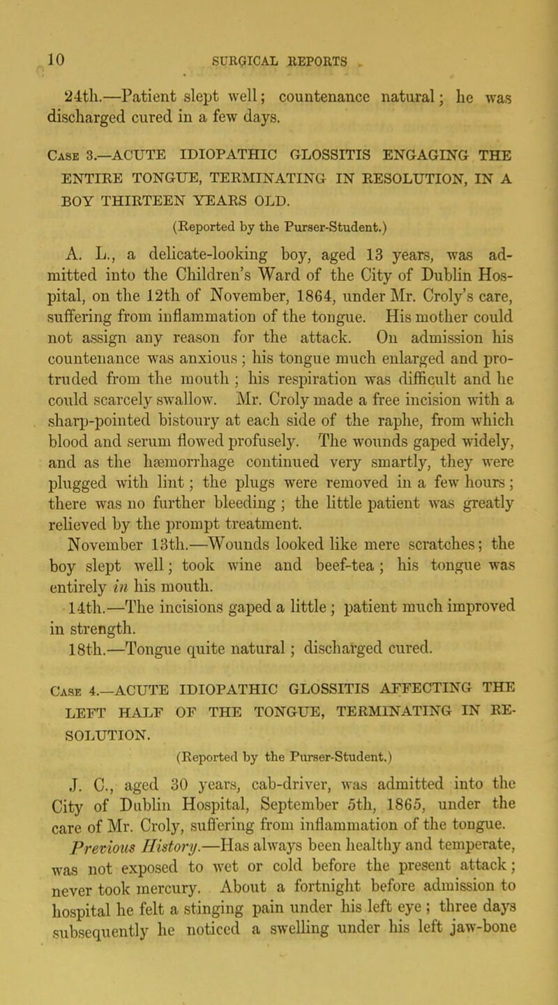 24th.—Patient slept well; countenance natural; he was discharged cured in a few days. Case 3.—ACUTE IDIOPATHIC GLOSSITIS ENGAGING THE ENTIRE TONGUE, TERMINATING IN RESOLUTION, IN A BOY THIRTEEN YEARS OLD. (Reported by the Purser-Student.) A. L., a delicate-looking boy, aged 13 years, was ad- mitted into the Children's Ward of the City of Dublin Hos- pital, on the 12th of November, 1864, under Mr. Croly's care, suffering from inflammation of the tongue. His mother could not assign any reason for the attack. On admission his countenance was anxious ; his tongue much enlarged and pro- truded from the mouth ; his respiration was difficult and he could scarcely swallow. Mr. Croly made a free incision with a sharp-pointed bistoury at each side of the raphe, from which blood and serum flowed profusely. The wounds gaped widely, and as the haemorrhage continued very smartly, the)' were plugged with lint; the plugs were removed in a few hours; there was no further bleeding; the little patient was greatly relieved by the prompt treatment. November 13th.—Wounds looked like mere scratches; the boy slept well; took wine and beef-tea; his tongue was entirely in his mouth. 14th.—The incisions gaped a little; patient much improved in strength. 18th.—Tongue quite natural; discharged cured. Case 4.—ACUTE IDIOPATHIC GLOSSITIS AFFECTING THE LEFT HALF OF THE TONGUE, TERMINATING IN RE- SOLUTION. (Reported by the Purser-Student.) J. C, aged 30 years, cab-driver, was admitted into the City of Dublin Hospital, September 5th, 1865, under the care of Mr. Croly, suff ering from inflammation of the tongue. Previous History.—Has always been healthy and temperate, was not exposed to wet or cold before the present attack; never took mercury. About a fortnight before admission to hospital he felt a stinging pain under his left eye ; three days subsequently he noticed a swelling under his left jaw-bone