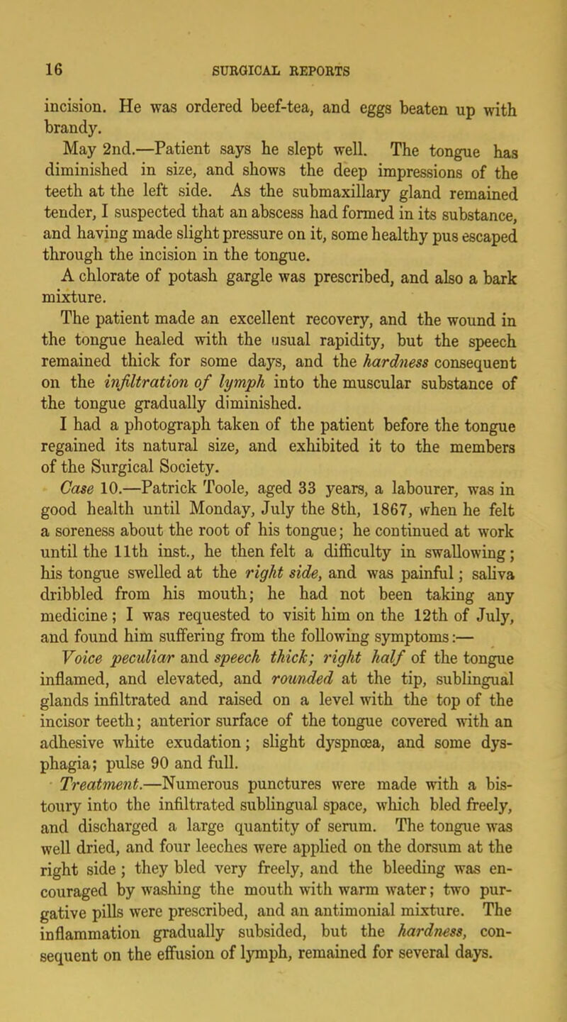 incision. He was ordered beef-tea, and eggs beaten up with brandy. May 2nd.—Patient says he slept well. The tongue has diminished in size, and shows the deep impressions of the teeth at the left side. As the submaxillary gland remained tender, I suspected that an abscess had formed in its substance, and having made slight pressure on it, some healthy pus escaped through the incision in the tongue. A chlorate of potash gargle was prescribed, and also a bark mixture. The patient made an excellent recovery, and the wound in the tongue healed with the usual rapidity, but the speech remained thick for some days, and the hardness consequent on the infiltration of lymph into the muscular substance of the tongue gradually diminished. I had a photograph taken of the patient before the tongue regained its natural size, and exhibited it to the members of the Surgical Society. Case 10.—Patrick Toole, aged 33 years, a labourer, was in good health until Monday, July the 8th, 1867, when he felt a soreness about the root of his tongue; he continued at work until the 11th inst., he then felt a difficulty in swallowing; his tongue swelled at the right side, and was painful; saliva dribbled from his mouth; he had not been taking any medicine; I was requested to visit him on the 12th of July, and found him suffering from the following symptoms:— Voice peculiar and speech thick; right half of the tongue inflamed, and elevated, and rounded at the tip, sublingual glands infiltrated and raised on a level with the top of the incisor teeth; anterior surface of the tongue covered with an adhesive white exudation; slight dyspnoea, and some dys- phagia; pulse 90 and full. Treatment.—Numerous punctures were made with a bis- toury into the infiltrated sublingual space, which bled freely, and discharged a large quantity of serum. The tongue was well dried, and four leeches were applied on the dorsum at the right side; they bled very freely, and the bleeding was en- couraged by washing the mouth with warm water; two pur- gative pills were prescribed, and an antimonial mixture. The inflammation gradually subsided, but the hardness, con- sequent on the effusion of lymph, remained for several days.