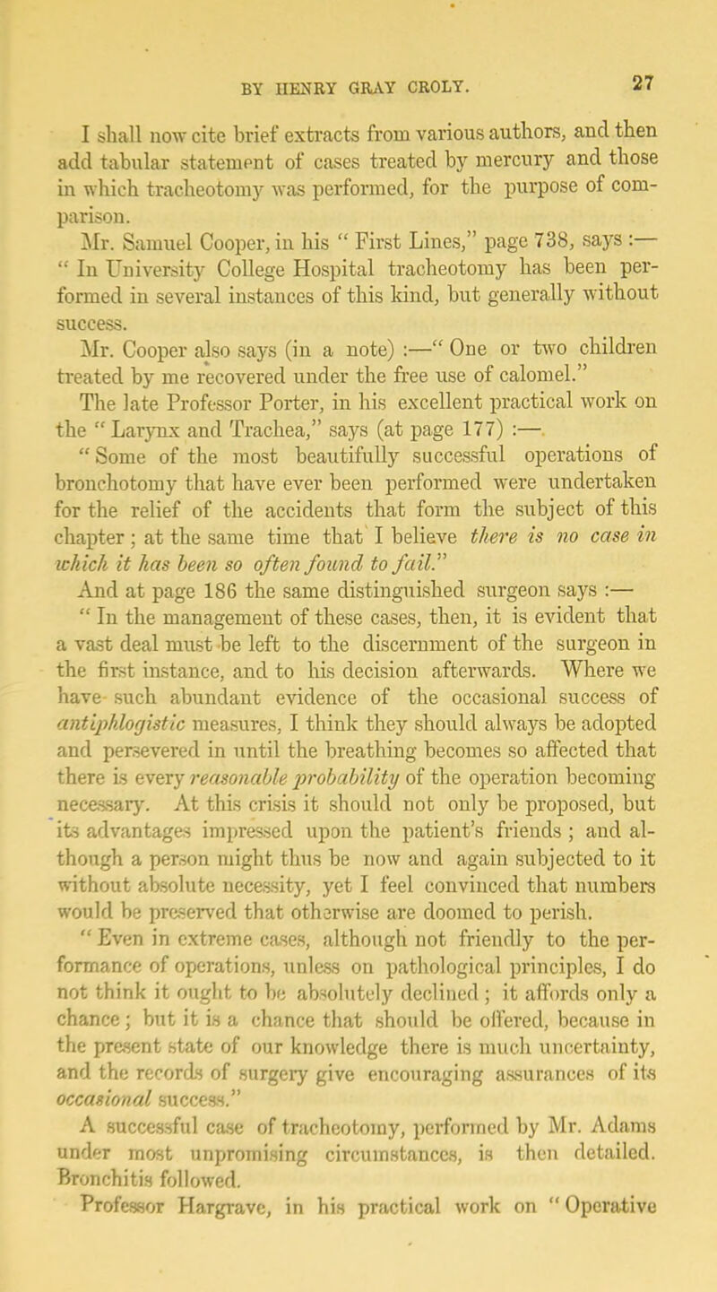 I shall now cite brief extracts from various authors, and then add tabular statement of cases treated by mercury and those in which tracheotomy was performed, for the purpose of com- parison. Mr. Samuel Cooper, in his  First Lines, page 738, says :—  In University College Hospital tracheotomy has been per- formed in several instances of this kind, but generally without success. Mr. Cooper also says (in a note) :— One or two children treated by me recovered under the free use of calomel. The late Professor Porter, in his excellent practical work on the  Larynx and Trachea, says (at page 177) :— Some of the most beautifully successful operations of bronchotomy that have ever been performed were undertaken for the relief of the accidents that form the subject of this chapter; at the same time that I believe there is no casein which it has been so often found to fail. And at page 186 the same distinguished surgeon says :—  In the management of these cases, then, it is evident that a vast deal must be left to the discernment of the surgeon in the first instance, and to his decision afterwards. Where we have such abundant evidence of the occasional success of antiphlogistic measures, I think they should always be adopted and persevered in until the breathing becomes so affected that there is every reasonable probability of the operation becoming necessary. At this crisis it should not only be proposed, but its advantages impressed upon the patient's friends ; and al- though a person might thus be now and again subjected to it without absolute necessity, yet I feel convinced that numbers would be preserved that otherwise are doomed to perish.  Even in extreme cases, although not friendly to the per- formance of operations, unless on pathological principles, I do not think it ought to be absolutely declined ; it affords only a chance; but it is a chance that should be oll'ered, because in the present state of our knowledge there is much uncertainty, and the records of surgery give encouraging assurances of its occasional success. A successful case of tracheotomy, performed by Mr. Adams under most unpromising circumstances, is then detailed. Bronchitis followed. Professor Hargrave, in his practical work on  Operative