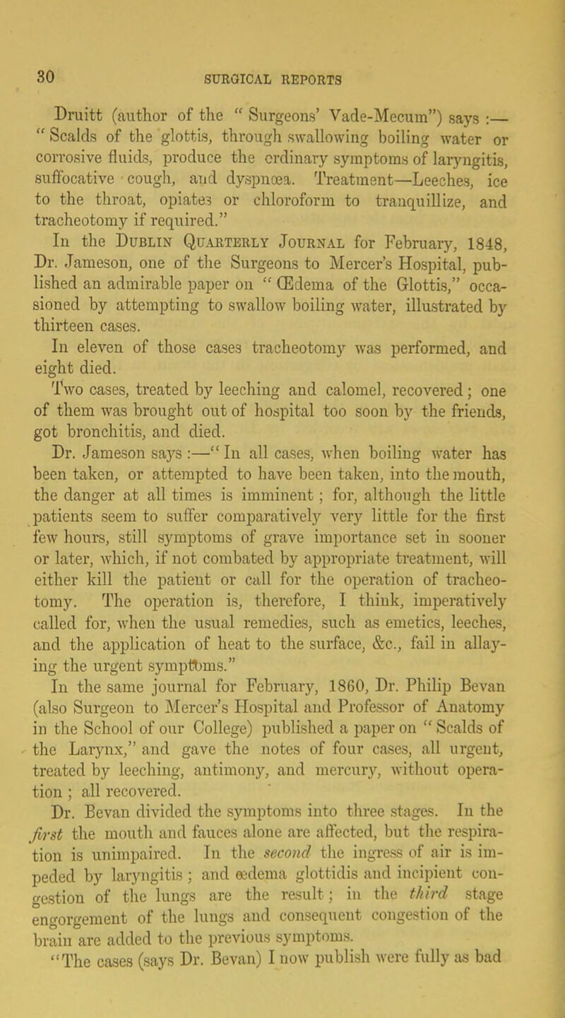 Druitt (author of the  Surgeons' Vade-Mecum) says :—  Scalds of the glottis, through swallowing boiling water or corrosive fluids, produce the ordinary symptoms of laryngitis, suffocative cough, and dyspnoea. Treatment—Leeches, ice to the throat, opiate? or chloroform to tranquillize, and tracheotomy if required. In the Dublin Quarterly Journal for February, 1848, Dr. Jameson, one of the Surgeons to Mercer's Hospital, pub- lished an admirable paper on  (Edema of the Glottis, occa- sioned by attempting to swallow boiling water, illustrated by thirteen cases. In eleven of those cases tracheotomy was performed, and eight died. Two cases, treated by leeching and calomel, recovered ; one of them was brought out of hospital too soon by the friends, got bronchitis, and died. Dr. Jameson says :— In all cases, when boiling water has been taken, or attempted to have been taken, into the mouth, the danger at all times is imminent; for, although the little patients seem to suffer comparatively very little for the first few hours, still symptoms of grave importance set in sooner or later, which, if not combated by appropriate treatment, will either kill the patient or call for the operation of tracheo- tomy. The operation is, therefore, I think, imperatively called for, when the usual remedies, such as emetics, leeches, and the application of heat to the surface, &c, fail in allay- ing the urgent symptbms. In the same journal for February, 1860, Dr. Philip Bevan (also Surgeon to Mercer's Hospital and Professor of Anatomy in the School of our College) published a paper on  Scalds of the Larynx, and gave the notes of four cases, all urgent, treated by leeching, antimony, and mercury, without opera- tion ; all recovered. Dr. Bevan divided the symptoms into three stages. In the first the mouth and fauces alone are affected, but the respira- tion is unimpaired. In the second the ingress of air is im- peded by laryngitis ; and oedema glottidis and incipient con- gestion of the lungs are the result; in the tkitd stage engorgement of the lungs and consequent congestion of the brain are added to the previous symptoms. The cases (says Dr. Bevan) I now publish were fully as bad