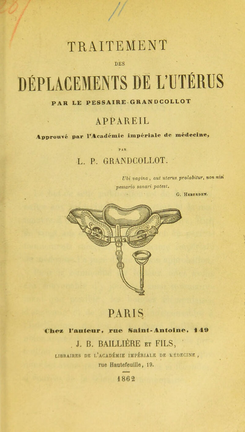 y TRAITEMENT DES DÉPLACEMENTS DE L'UTÉRUS PAR LE PESSAIRE GRANDCOLLOT APPAREIL Approuvé par l'Académie impériale de médecine, PAR L. P. GRANDCOLLOT. Ubi vagina , aut utérus prolabitur, non pessario sanari potest. G: Hbberdbi». PARIS Chez l'antenr. rue Saint-Antoine. 140 J. B. BAILLIÈRE et FILS, LIBRAIRES DB I.'ACADÉMIE IMPÉRIALE DE MÉDECINE , rue Hautefeuille, 19. 1862