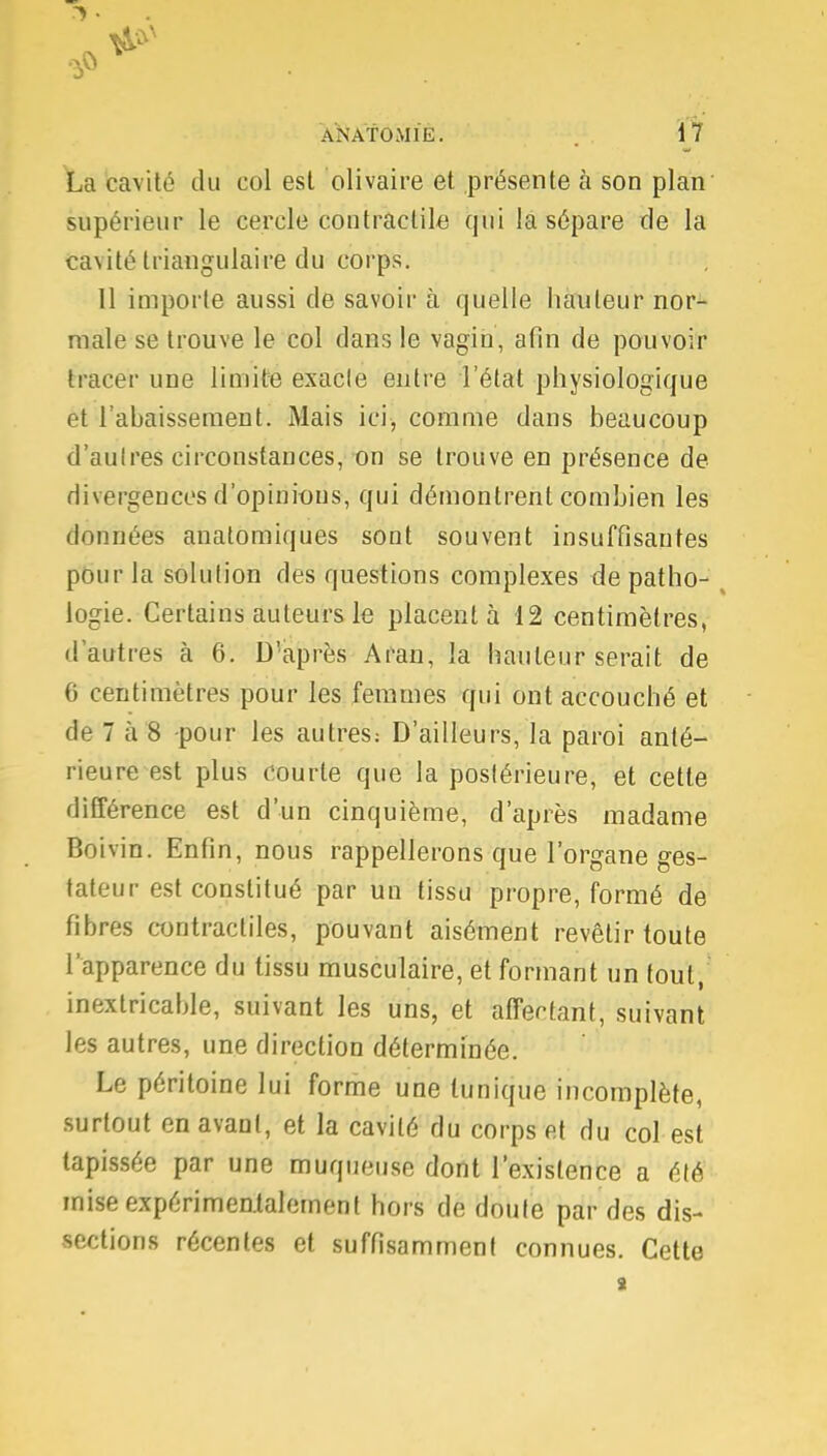 La cavité du col est olivaire et présente à son plan supérieur le cercle contractile qui la sépare de la cavité triangulaire du corps. 11 importe aussi de savoir à quelle hauteur nor- male se trouve le col dans le vagin, afin de pouvoir tracer une limite exacte entre l'état physiologique et l'abaissement. Mais ici, comme dans beaucoup d'aulres circonstances, on se trouve en présence de divergences d'opinions, qui démontrent combien les données anatomiques sont souvent insuffisantes pour la solution des questions complexes de patho- logie. Certains auteurs le placenta 12 centimètres, d'autres à 6. D'après Aran, la hauteur serait de 6 centimètres pour les femmes qui ont accouché et de 7 à 8 pour les autres: D'ailleurs, la paroi anté- rieure est plus courte que la postérieure, et cette différence est d'un cinquième, d'après madame Boivin. Enfin, nous rappellerons que l'organe ges- tateur est constitué par un tissu propre, formé de fibres contractiles, pouvant aisément revêtir toute l'apparence du tissu musculaire, et formant un tout, inextricable, suivant les uns, et affermant, suivant les autres, une direction déterminée. Le péritoine lui forme une tunique incomplète, surtout en avant, et la cavité du corps et du col est tapissée par une muqueuse dont l'existence a été mise expérimentalement hors de doute par des dis- sections récentes et suffisamment connues. Cette