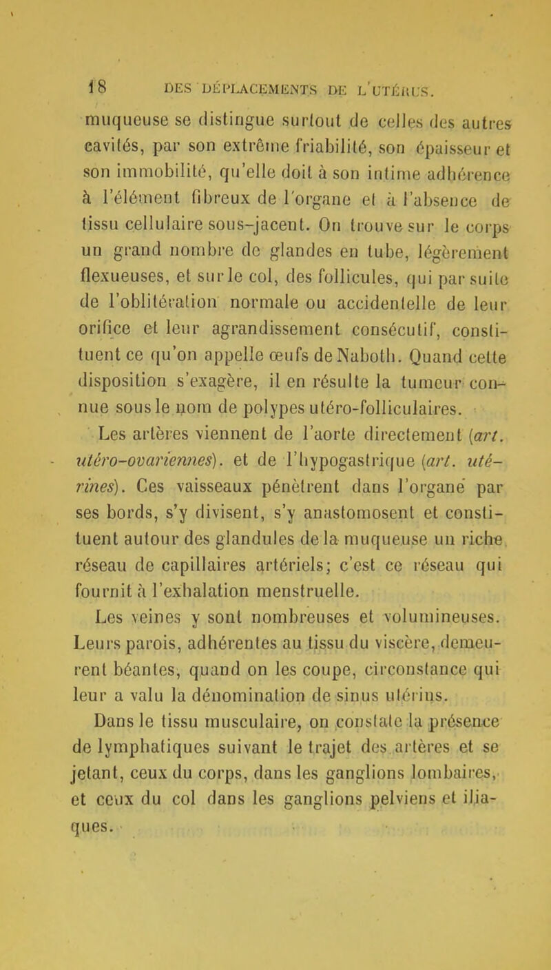 muqueuse se distingue surtout de celles des autres cavités, par son extrême (Viabilité, son épaisseur et son immobilité, qu'elle doit à son intime adhéiepçe à l'élément fibreux de l'organe et à l'absence de tissu cellulaire sous-jacent. On trouve sur le corps un grand nombre de glandes en tube, légèrement flexueuses, et sur le col, des follicules, qui par suite de l'oblitération normale ou accidentelle de leur orifice et leur agrandissement consécutif, consti- tuent ce qu'on appelle œufs de Nabotb. Quand celte disposition s'exagère, il en résulte la tumeur con-- nue sous le nom de polypes utéro-folliculaires. Les artères viennent de l'aorte directement (art, utèro-ovariennes). et de Thypogastrique (art. uté- rines). Ces vaisseaux pénètrent dans l'organe par ses bords, s'y divisent, s'y anastomosent et consti- tuent autour des glandules delà muqueuse un riche réseau de capillaires artériels; c'est ce réseau qui fournit à l'exhalation menstruelle. Les veines y sont nombreuses et volumineuses. Leurs parois, adhérentes au tissu du viscère, demeu- rent béantes, quand on les coupe, circonstance qui leur a valu la dénomination de sinus utérins. Dans le tissu musculaire, on constate la présence de lymphatiques suivant le trajet des artères et se jetant, ceux du corps, dans les ganglions lombaires, et ceux du col dans les ganglions pelviens et ilia- ques.