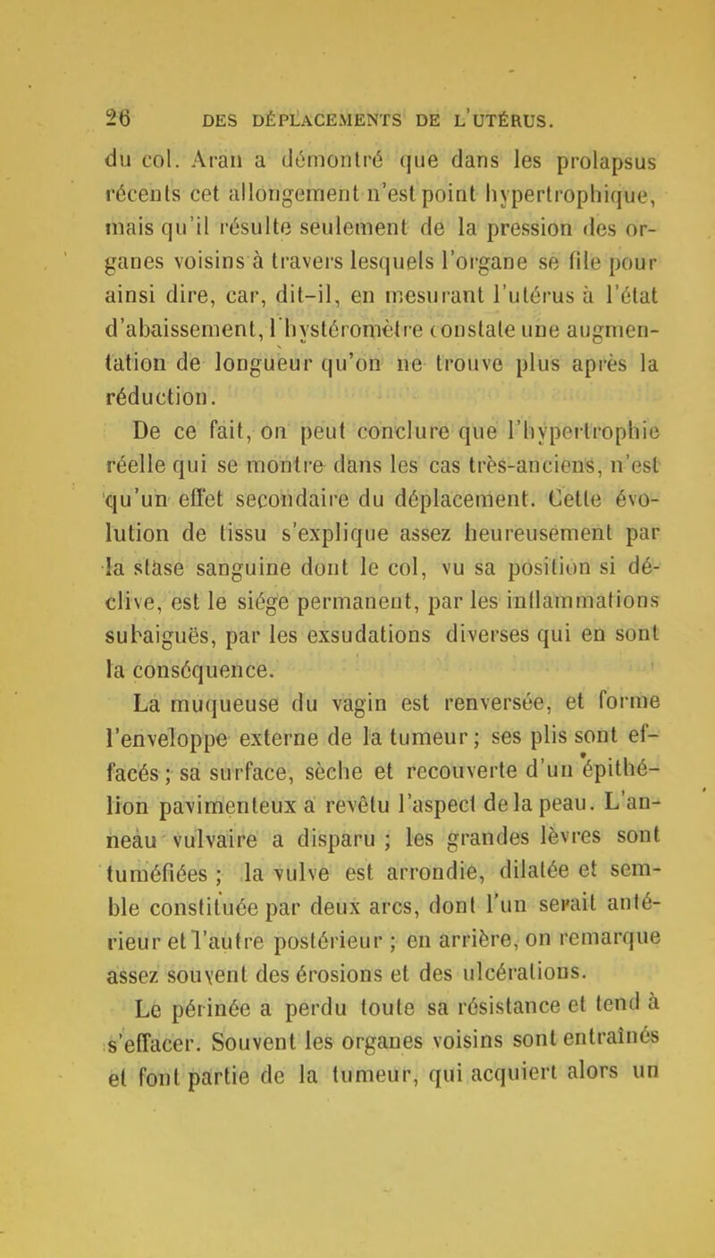 du col. Aran a démontré que dans les prolapsus récents cet allongement n'est point hypertrophique, mais qu'il résulte seulement de la pression des or- ganes voisins à travers lesquels l'organe se file pour ainsi dire, car, dit-il, en mesurant l'utérus à l'état d'abaissement, l'hystéromètre constate une augmen- tation de longueur qu'on ne trouve plus après la réduction. De ce fait, on peut conclure que l'hypertrophie réelle qui se montre dans les cas très-anciens, n'est qu'un effet secondaire du déplacement. Cette évo- lution de tissu s'explique assez heureusement par la stase sanguine dont le col, vu sa position si dé- clive, est le siège permanent, par les inflammations subaiguës, par les exsudations diverses qui en sont la conséquence. La muqueuse du vagin est renversée, et forme l'enveloppe externe de la tumeur; ses plis sont ef- facés ; sa surface, sèche et recouverte d'un épithé- lion pavimenteux a revêtu l'aspecf delà peau. L'an- neau vulvaire a disparu ; les grandes lèvres sont tuméfiées ; la vulve est arrondie, dilatée et sem- ble constituée par deux arcs, dont l'un serait anté- rieur et l'autre postérieur ; en arrière, on remarque assez souvent des érosions et des ulcérations. Le périnée a perdu toute sa résistance et tend à s'effacer. Souvent les organes voisins sont entraînés et font partie de la tumeur, qui acquiert alors un