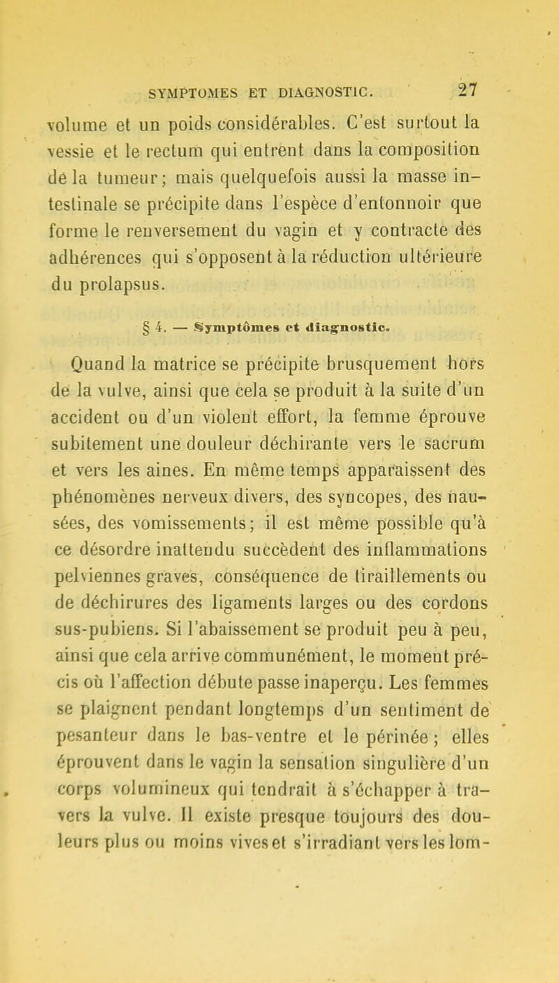 volume et un poids considérables. C'est surtout la ïessie et le rectum qui entrent dans la composition delà tumeur; mais quelquefois aussi la masse in- testinale se précipite dans l'espèce d'entonnoir que forme le renversement du vagin et y contracte des adhérences qui s'opposent à la réduction ultérieure du prolapsus. § 4. — Symptômes et diagnostic. Quand la matrice se précipite brusquement hors de la \ulve, ainsi que cela se produit à la suite d'un accident ou d'un violent effort, la femme éprouve subitement une douleur déchirante vers le sacrum et vers les aines. En même temps apparaissent des phénomènes nerveux divers, des syncopes, des nau- sées, des vomissements; il est même possible qu'à ce désordre inattendu succèdent des inflammations pelùennes graves, conséquence de tiraillements ou de déchirures des ligaments larges ou des cordons sus-pubiens. Si l'abaissement se produit peu à peu, ainsi que cela arrive communément, le moment pré- cis où l'affection débute passe inaperçu. Les femmes se plaignent pendant longtemps d'un sentiment de pesanteur dans le bas-ventre et le périnée ; elles éprouvent dans le vagin la sensation singulière d'un corps volumineux qui tendrait à s'échapper à tra- vers la vulve. Il existe presque toujours des dou- leurs plus ou moins vives et s'irradiant vers les lom-