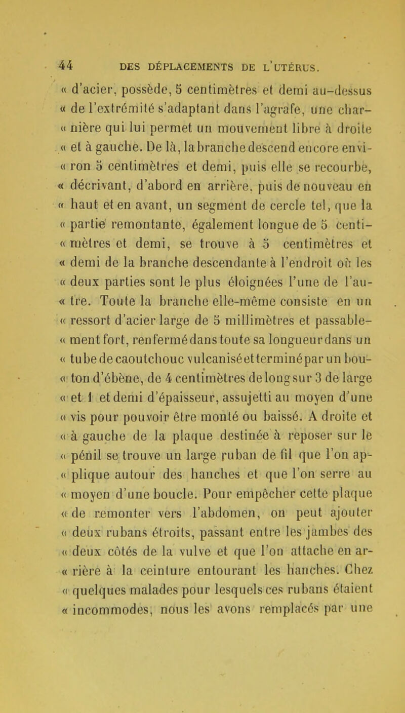 « d'acier, possède, 5 centimètres et demi au-dessus « de l'extrémité s'adaptant dans l'agrafe, une char- « nière qui lui permet un mouvement libre à droite « et à gauche. De là, la branche descend encore envi- « ron 5 centimètres et demi, puis elle se recourbe, « décrivant, d'abord en arrière, puis de nouveau en « haut et en avant, un segment de cercle tel, que la « partie remontante, également longue de 5 centi- « mètres et demi, se trouve à 5 centimètres et « demi de la branche descendante à l'endroit où les « deux parties sont le plus éloignées l'une de l'au- « tre. Toute la branche elle-même consiste en un « ressort d'acier large de 5 millimètres et passable- « ment fort, renfennédans toute sa longueurdans un « tube de caoutchouc vulcaniséetterminépar un bou- « tond'ébène, de 4 centimètres de long sur 3 de large <( et 1 et demi d'épaisseur, assujetti au moyen d'une « vis pour pouvoir être monté ou baissé. A droite et « à gauche de la plaque destinée à reposer sur le « pénil se trouve un large ruban de fil que l'on ap- « plique autour des hanches et que l'on serre au « moyen d'une boucle. Pour empêcher cette plaque « de remonter vers l'abdomen, on peut ajouter « deux rubans étroits, passant entre les jambes des « deux côtés de la vulve et que l'on attache en ar- « rière à la ceinture entourant les hanches. Chez « quelques malades pour lesquels ces rubans étaient « incommodes, nous les avons remplacés par une