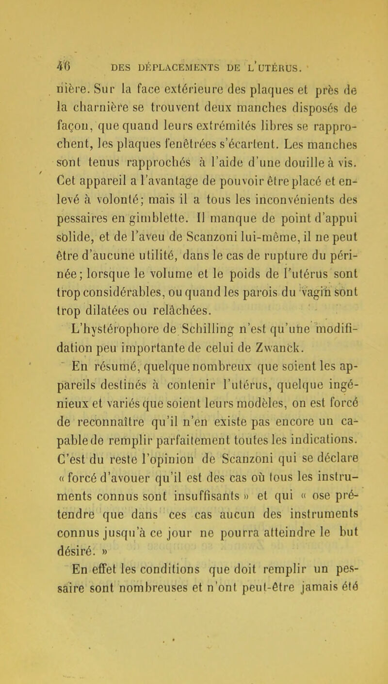 riière. Sur la face extérieure des plaques et près de la charnière se trouvent deux manches disposés de façon, que quand leurs extrémités libres se rappro- chent, les plaques fenêtrées s'écarleut. Les manches sont tenus rapprochés à l'aide d'une douille à vis. Cet appareil a l'avantage de pouvoir être placé et en- levé à volonté; mais il a tous les inconvénients des pessaires en gimblette. Il manque de point d'appui solide, et de l'aveu de Scanzoni lui-même, il ne peut être d'aucune utilité, dans le cas de rupture du péri- née; lorsque le volume et le poids de l'utérus sont trop considérables, ou quand les parois du -vagin sont trop dilatées ou relâchées. L'hystérophore de Schilling n'est qu'une modifî- dation peu importante de celui de Zwanck. En résumé, quelque nombreux que soient les ap- pareils destinés à contenir l'utérus, quelque ingé- nieux et variés que soient leurs modèles, on est forcé de reconnaître qu'il n'en existe pas encore un ca- pable de remplir parfaitement toutes les indications. C'est du reste l'opinion de Scanzoni qui se déclare « forcé d'avouer qu'il est des cas où tous les instru- ments connus sont insuffisants » et qui « ose pré- tendre que dans ces cas aucun des instruments connus jusqu'à ce jour ne pourra atteindre le but désiré. » En effet les conditions que doit remplir un pes- saire sont nombreuses et n'ont peul-être jamais été