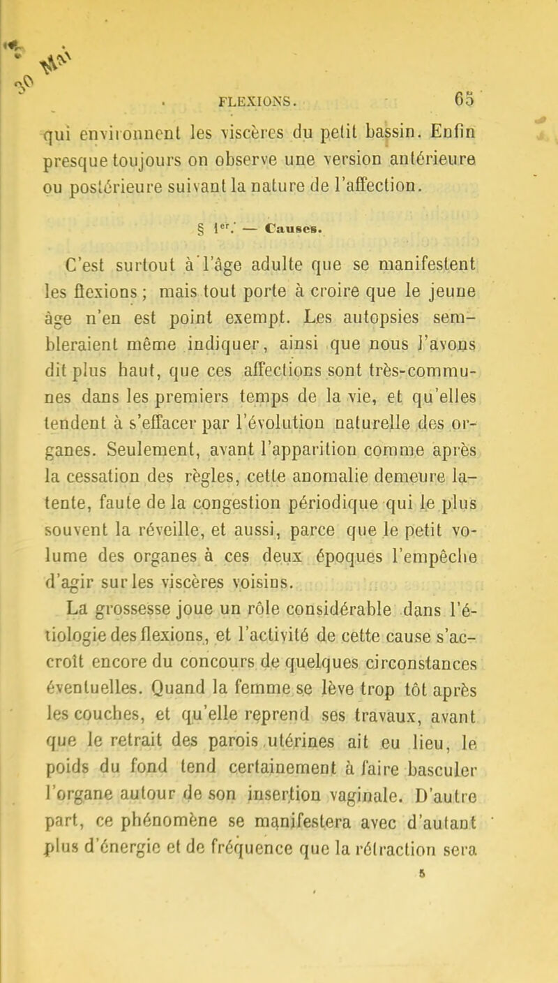 qui environnent les viscères du petit bassin. Enfin presque toujours on observe une version antérieure ou postérieure suivant la nature de l'affection. § 1er.' — Causes. C'est surtout à l'âge adulte que se manifestent les flexions ; mais tout porte à croire que le jeune âge n'en est point exempt. Les autopsies sem- bleraient même indiquer, ainsi que nous l'avons dit plus haut, que ces affections sont très-commu- nes dans les premiers temps de la vie, et qu'elles tendent à s'effacer par l'évolution naturelle des or- ganes. Seulement, avant l'apparition comme après la cessation des règles, cette anomalie demeure la- tente, faute de la congestion périodique qui le plus souvent la réveille, et aussi, parce que le petit vo- lume des organes à ces deux époques l'empêche d'agir sur les viscères voisins. La grossesse joue un rôle considérable dans l'é- tiologie des flexions, et l'activité de cette cause s'ac- croît encore du concours de quelques circonstances éventuelles. Quand la femme se lève trop tôt après les couches, et qu'elle reprend ses travaux, avant que le retrait des parois .utérines ait eu lieu, le poids du fond tend certainement à faire basculer l'organe autour de son insertion vaginale. D'autre part, ce phénomène se manifestera avec d'autant plus d'énergie et de fréquence que la rétraction sera