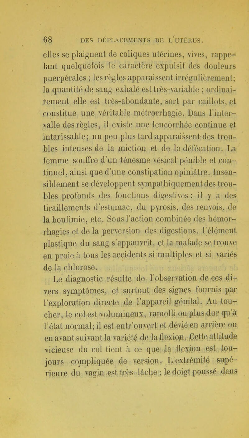 elles se plaignent de coliques utérines, vives, rappe- lant quelquefois le caractère ëxpulsif des douleurs puerpérales ; les règles apparaissent irrégulièrement; la quantité de sang exhalé est très-variable ; ordinai- rement elle est très-abondante, sort par caillots, et constitue une véritable métrorrliagie. Dans l'inter- valle des règles, il existe une leucorrhée continue et intarissable; un peu plus tard apparaissent des trou- bles intenses de la miction et de la défécation. La femme souffre d'un ténesme vésical pénible et con- tinuel, ainsi que d'une constipation opiniâtre. Insen- siblement se développent sympathiquementdes trou- bles profonds des fonctions digestives : il y a des tiraillements d'estomac, du pyrosis, des renvois, de la boulimie, etc. Sous l'action combinée des bémor- rhagies et de la perversion des digestions, l'élément plastique du sang s'appauvrit, et la malade se trouve en proie à tous les accidents si multiples et si variés de la chlorose. Le diagnostic résulte de l'observation de ces di- vers symptômes, et surtout des signes fournis par l'exploration directe de l'appareil génital. Au tou- cher, le col est volumineux, ramolli ou plus dur qu'à l'état normal; il est entrouvert et dévié en arrière ou en avant suivant la variété de la flexion. Cette attitude vicieuse du col tient à ce que h flexion est tou- jours compliquée de version. L'extrémité supé- rieure du vagin est 1 rès-làche ; le doigt poussé dans