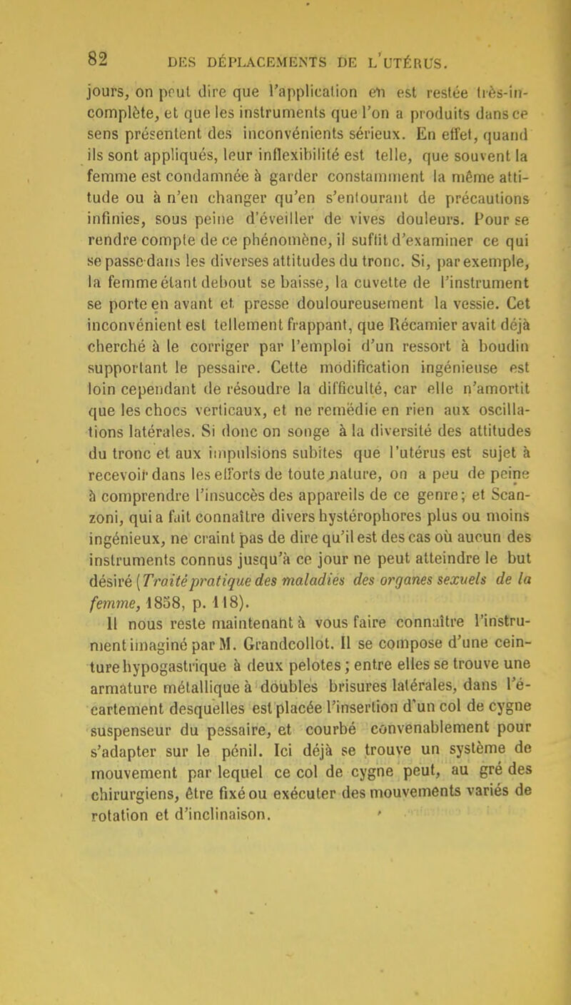 jours, on prul dire que l'application en est restée très-in- complète, et que les instruments que l'on a produits dans ce sens présentent des inconvénients sérieux. En effet, quand ils sont appliqués, leur inflexibilité est telle, que souvent la femme est condamnée à garder constamment la même atti- tude ou à n'en changer qu'en s'entourant de précautions infinies, sous peine d'éveiller de vives douleurs. Pour se rendre compte de ce phénomène, il suffit d'examiner ce qui se passe-dans les diverses attitudes du tronc. Si, par exemple, la femme étant debout se baisse, la cuvette de l'instrument se porte en avant et presse douloureusement la vessie. Cet inconvénient est tellement frappant, que Récamier avait déjà cherché à le corriger par l'emploi d'un ressort à boudin supportant le pessaire. Cette modification ingénieuse est loin cependant de résoudre la difficulté, car elle n'amortit que les chocs verticaux, et ne remédie en rien aux oscilla- tions latérales. Si donc on songe à la diversité des attitudes du tronc et aux impulsions subites que l'utérus est sujet à recevoir dans les efforts de toute nature, on a peu de peine à comprendre l'insuccès des appareils de ce genre; et Scan- zoni, qui a fait connaître divers hystérophores plus ou moins ingénieux, ne craint pas de dire qu'il est des cas où aucun des instruments connus jusqu'à ce jour ne peut atteindre le but désiré {Traitépratique des maladies des organes sexuels de la femme, 1858, p. 118). 11 nous reste maintenant à vous faire connaître l'instru- ment imaginé par M. Grandcollot. Il se compose d'une cein- ture hypogastrique à deux pelotes ; entre elles se trouve une armature métallique à doubles brisures latérales, dans l'é- cartement desquelles est placée l'insertion d'un col de cygne suspenseur du pessaire, et courbé convenablement pour s'adapter sur le pénil. Ici déjà se trouve un système de mouvement par lequel ce col de cygne peut, au gré des chirurgiens, être fixé ou exécuter des mouvements variés de rotation et d'inclinaison.