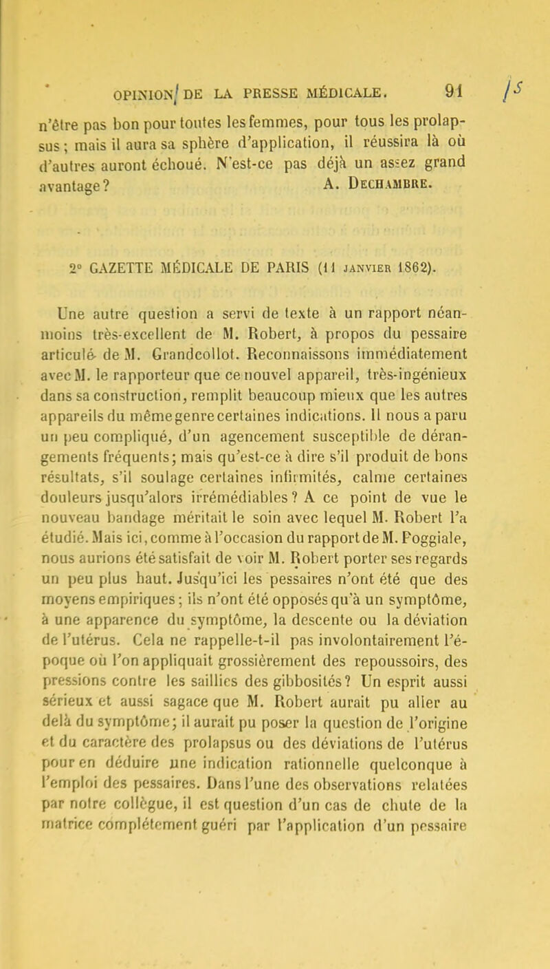 n'être pas bon pour toutes les femmes, pour tous les prolap- sus ; mais il aura sa sphère d'application, il réussira là où d'autres auront échoué. Nest-ce pas déjà un assez grand avantage? A. Dechambre. 2° GAZETTE MÉDICALE DE PARIS (M janvier 1862). Une autre question a servi de texte à un rapport néan- moins très-excellent de M. Robert, à propos du pessaire articulé- deiM. Grandcollot. Reconnaissons immédiatement avec M. le rapporteur que ce nouvel appareil, très-ingénieux dans sa construction, remplit beaucoup mieux que les autres appareils du même genre certaines indications. 11 nous a paru un peu compliqué, d'un agencement susceptible de déran- gements fréquents; mais qu'est-ce à dire s'il produit de bons résultats, s'il soulage certaines infirmités, calme certaines douleurs jusqu'alors irrémédiables ? A ce point de vue le nouveau bandage méritait le soin avec lequel M. Robert l'a étudié. Mais ici, comme à l'occasion du rapport de M. Poggiale, nous aurions été satisfait de voir M. Robert porter ses regards un peu plus haut. Jusqu'ici les pessaires n'ont été que des moyens empiriques ; ils n'ont été opposés qu'à un symptôme, à une apparence du symptôme, la descente ou la déviation de l'utérus. Cela ne rappelle-t-il pas involontairement l'é- poque où l'on appliquait grossièrement des repoussoirs, des pressions contre les saillies des gibbosités? Un esprit aussi sérieux et aussi sagace que M. Robert aurait pu aller au delà du symptôme; il aurait pu poser la question de l'origine et du caractère des prolapsus ou des déviations de l'utérus pour en déduire une indication rationnelle quelconque à l'emploi des pessaires. Dans l'une des observations relatées par notre collègue, il est question d'un cas de chute de la matrice complètement guéri par l'application d'un pessaire