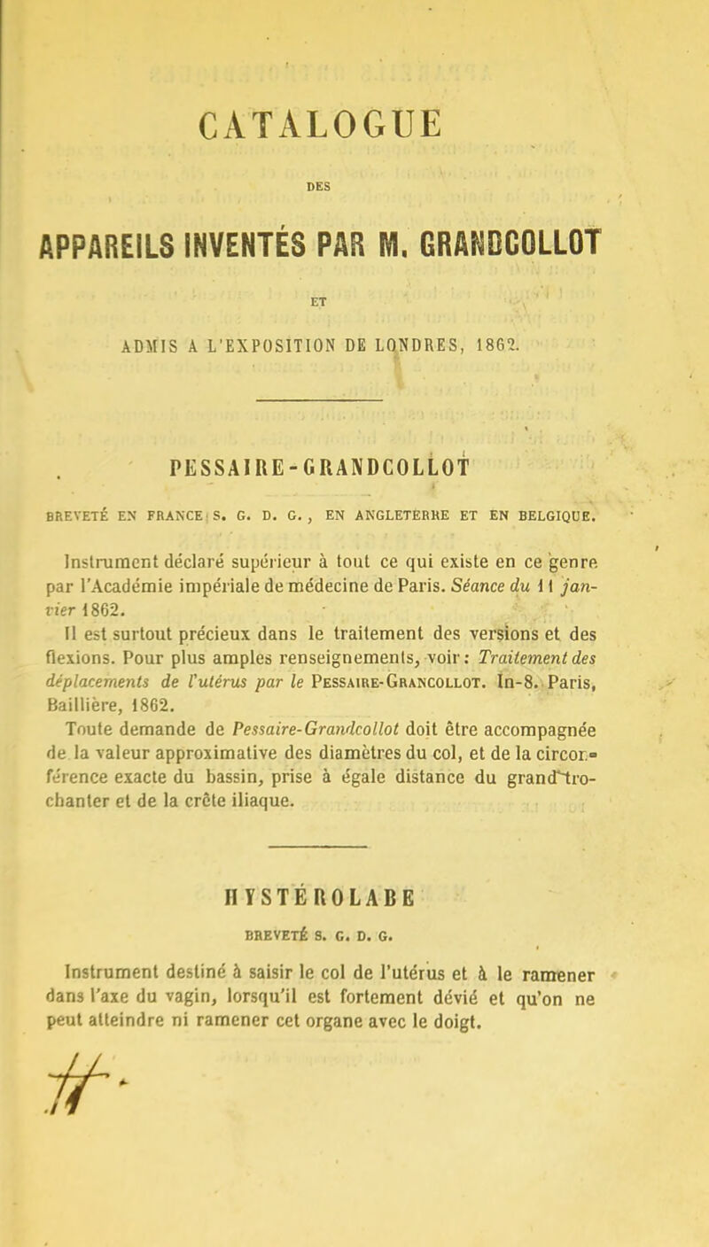 CATALOGUE DES APPAREILS INVENTÉS PAR M. GRANDCOLLOT BREVETÉ EN FRANCE S. G. D. G., EN ANGLETERRE ET EN BELGIQUE. Instrument déclaré supérieur à tout ce qui existe en ce genre par l'Académie impériale de médecine de Paris. Séance du i \ jan- vier 1862. Il est surtout précieux dans le traitement des versions et des flexions. Pour plus amples renseignements, voir: Traitement des déplacements de l'utérus par le Pessaire-Grancollot. In-8. Paris, Baillière, 1862. Toute demande de Pessaire-Grandcollot doit être accompagnée de la valeur approximative des diamètres du col, et de la circor- férence exacte du bassin, prise à égale distance du grancTtro- chanter et de la crête iliaque. BREVETÉ S. G. D. G. Instrument destiné à saisir le col de l'utérus et à le ramener dans l'axe du vagin, lorsqu'il est fortement dévié et qu'on ne peut atteindre ni ramener cet organe avec le doigt. ADMIS A L'EXPOSITION DE LONDRES, 186?. PESSAIRE-GRANDCOLLOT HYSTEROLABE