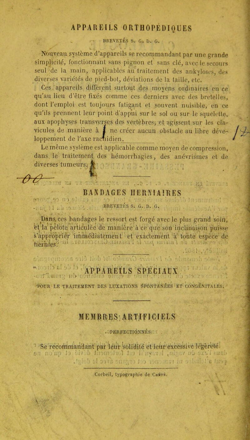 APPAREILS ORTHOPÉDIQUES BREVETÉS S. G. D. G. Nouveau système d'appareils se recommandant par une grande simplicité, fonctionnant sans pignon et sans clé, avec le secours seul de la main, applicables au traitement des ankyloscs, des diverses variétés de pied-bot, déviations de la taille, etc. Ces. appareils diffèrent surtout des moyens ordinaires en ce qu'au lieu d'être fixés comme ces derniers avec des bretelles, dont l'emploi est toujours fatigant et souvent nuisible, en ce qu'ils prennent leur point d'appui sur le sol ou sur le squelette, aux apophyses transverses des vertèbres, et agissent sur les cla- vicules de manière à a ne créer aucun obstacle au libre déve- loppement de Taxe racfiidien. Le même système est applicable comme moyen de compression, dans, le traitement des hémorrhagies, des anévrismes et de diverses tumeurs. » BANDAGES IIERMAÎRES ; j i BREVETÉS S. G. D. G. Dans ces bandages le ressort est forgé avec le plus grand soin, et la pelote articulée de manière à ce que son inclinaison puisse s'approprier immédiatement et exactement à' toute espèce de APPAREILS SPECIAUX err kncrj iir>'-i.'Wfll«ffl ©h'îîv # tt*rwf«, f * : -jy <î ,ara£)t*'6Sfî,j'f •POUR LE TRAJTEMENT DES LUXATIONS éPÔNTÂNÉES ET CONGENITALES. - MEMBRES ARTIFICIELS . PERFECTIONNÉS. Se recommandant par léur 'solidité et leur excessive légèreté. Corbeil, typographie de C»iTÉ.