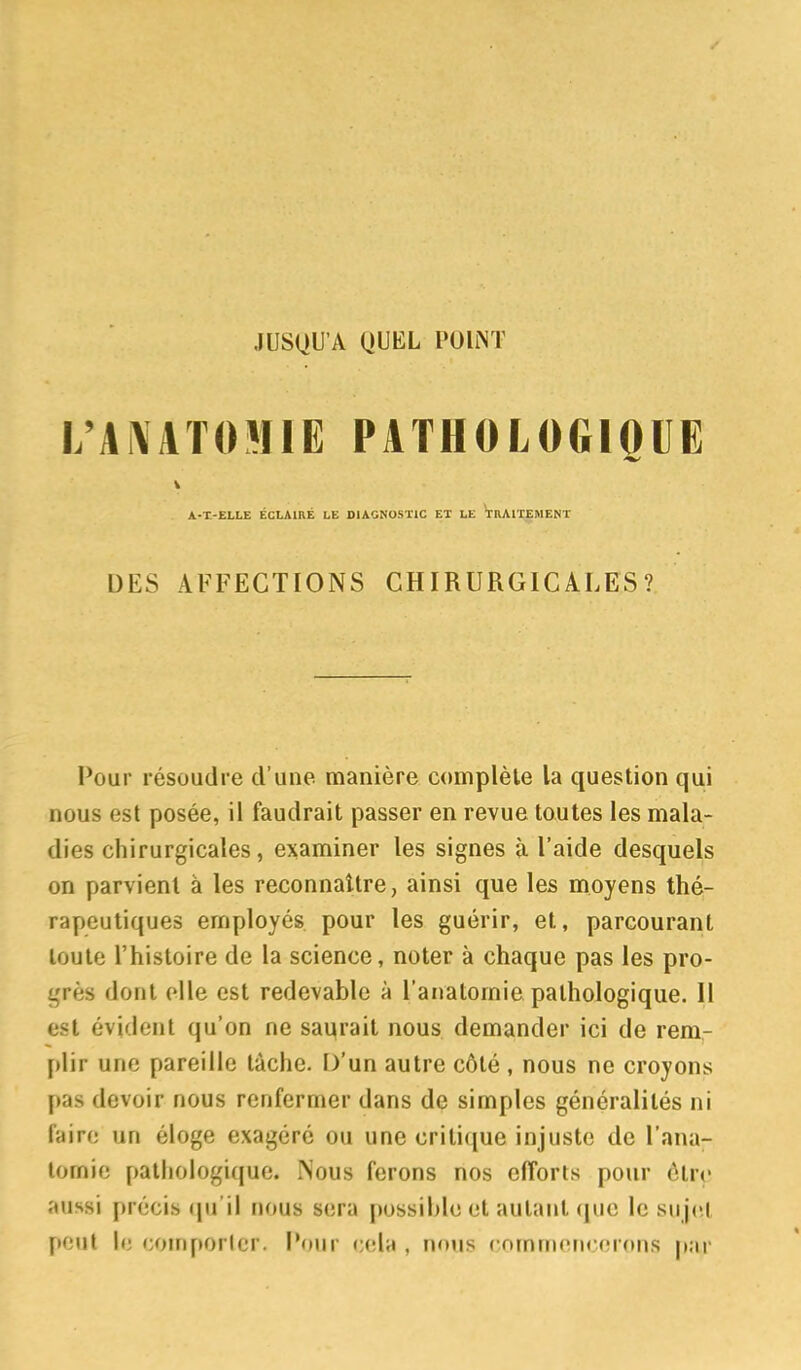 i;ai\atomie pathologioue V A-X-ELLE ÉCLAIRÉ LE DIAGNOSTIC ET LE TRAITEMENT DES AFFECTIONS CHIRURGICALES? Pour résoudre d'une manière complète la question qui nous est posée, il faudrait passer en revue toutes les mala- dies chirurgicales, examiner les signes à l'aide desquels on parvient à les reconnaître, ainsi que les moyens thé- rapeutiques employés pour les guérir, et, parcourant toute l'histoire de la science, noter à chaque pas les pro- grès dont elle est redevable à l'anatomie pathologique. Il est évident qu'on ne sa^rait nous demander ici de rem- plir une pareille tâche. D'un autre côté , nous ne croyons pas devoir nous renfermer dans de simples généralités ni faire un éloge exagéré ou une critique injuste de l'ana- tomie pathologique. Nous ferons nos efforts pour étrç- aussi précis cpj'il nous sera [)ossiblc et autant (|uc le sujet peut le coinporicr. iNiur ccda , nous (•nmmerirorons p;ir