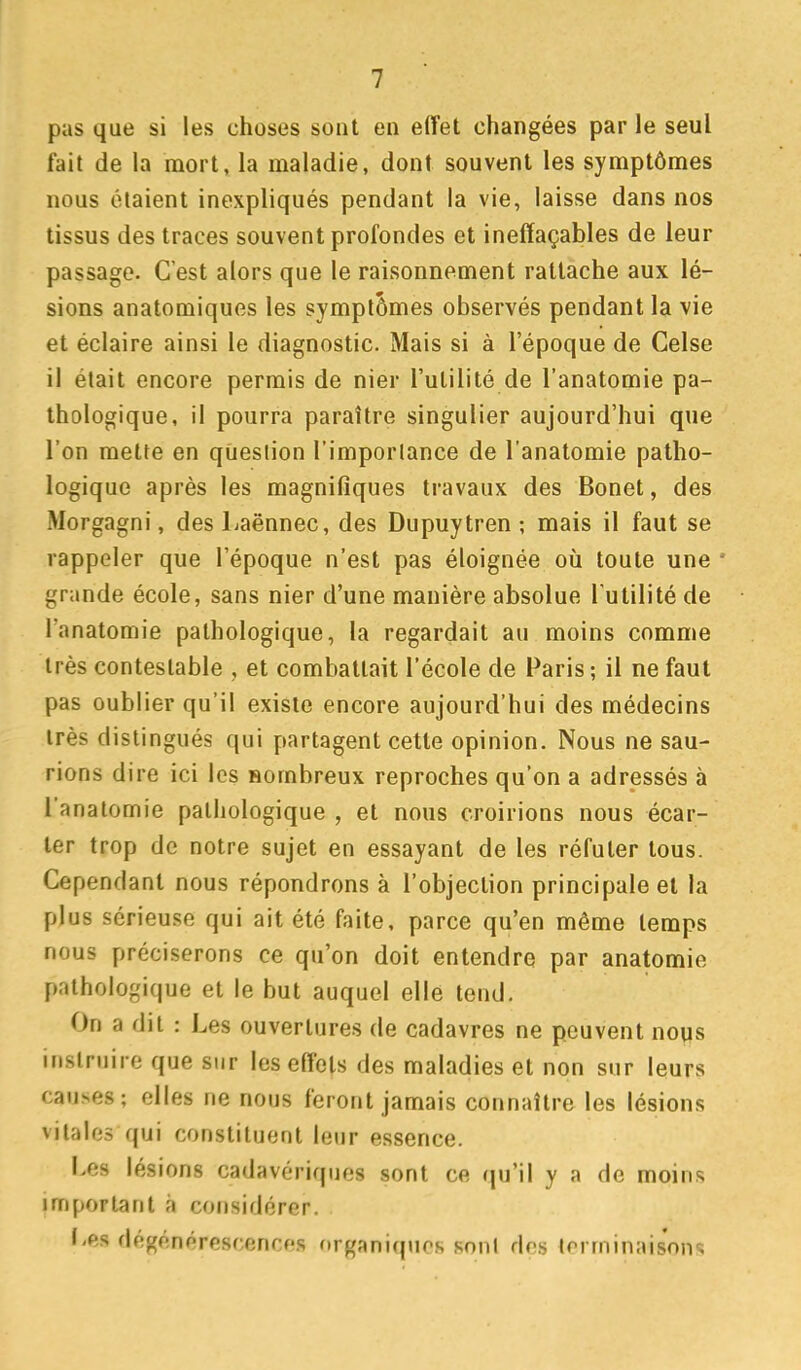 pas que si les choses sont en effet changées par le seul fait de la mort, la maladie, dont souvent les symptômes nous étaient inexpliqués pendant la vie, laisse dans nos tissus des traces souvent profondes et ineffaçables de leur passage. C'est alors que le raisonnement rattache aux lé- sions anatomiques les symptômes observés pendant la vie et éclaire ainsi le diagnostic. Mais si à l'époque de Celse il était encore permis de nier l'utilité de l'anatomie pa- thologique, il pourra paraître singulier aujourd'hui que l'on mette en question l'importance de l'anatomie patho- logique après les magnifiques travaux des Bonet, des Morgagni, des Laënnec, des Dupuytren ; mais il faut se rappeler que l'époque n'est pas éloignée où toute une ' grande école, sans nier d'une manière absolue l'utilité de l'anatomie pathologique, la regardait au moins comme très contestable , et combattait l'école de Paris -, il ne faut pas oublier qu'il existe encore aujourd'hui des médecins très distingués qui partagent cette opinion. Nous ne sau- rions dire ici les Bombreux reproches qu'on a adressés à l'anatomie pathologique , et nous croirions nous écar- ter trop de notre sujet en essayant de les réfuter tous. Cependant nous répondrons à l'objection principale et la plus sérieuse qui ait été faite, parce qu'en même temps nous préciserons ce qu'on doit entendre par anatomie pathologique et le but auquel elle tend. On a dit : Les ouvertures de cadavres ne peuvent nous instruire que sur les effets des maladies et non sur leurs causes; elles ne nous feront jamais connaître les lésions vitales qui constituent leur essence. Les lésions cadavériques sont ce qu'il y a de moins important à considérer. I>es dégénérescences (>rgani(pics sont des terminaisons