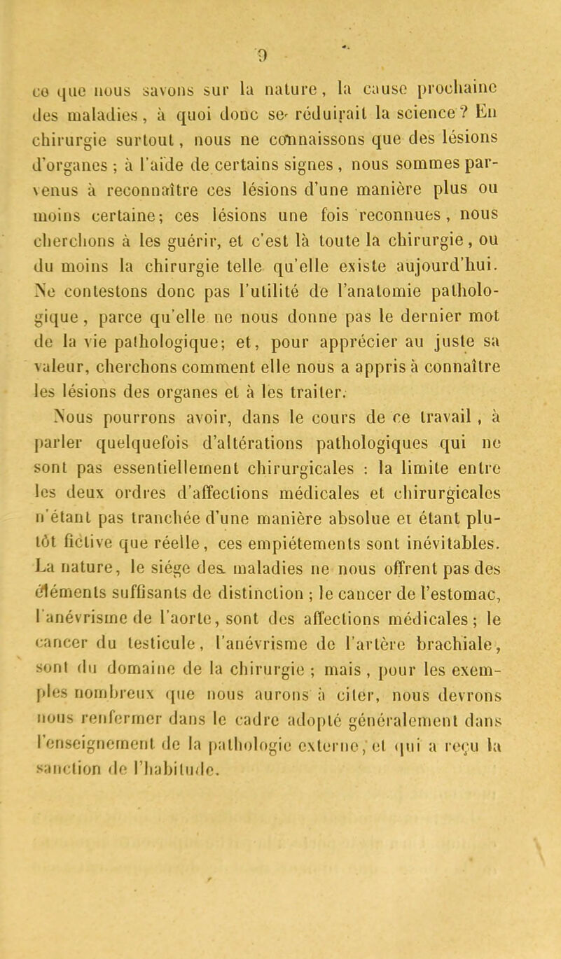 co que nous savons sur la nature, la cause prochaine des maladies, à quoi donc se- réduirait la science? En chirurgie surtout, nous ne connaissons que des lésions d'organes ; à l'aide de certains signes , nous sommes par- venus à reconnaître ces lésions d'une manière plus ou moins certaine-, ces lésions une fois reconnues, nous cherchons à les guérir, et c'est là toute la chirurgie, ou du moins la chirurgie telle qu'elle existe aujourd'hui. Ne contestons donc pas l'utilité de l'anatomie patholo- gique , parce qu'elle ne nous donne pas le dernier mot de la vie palhologique; et, pour apprécier au juste sa valeur, cherchons comment elle nous a appris à connaître les lésions des organes et à les traiter. Nous pourrons avoir, dans le cours de ce travail, à parler quelquefois d'altérations pathologiques qui ne sont pas essentiellement chirurgicales : la limite entre les deux ordres d'affections médicales et chirurgicales n'étant pas tranchée d'une manière absolue ei étant plu- tôt fictive que réelle, ces empiétements sont inévitables. La nature, le siège des. maladies ne nous offrent pas des cléments suffisants de distinction ; le cancer de l'estomac, l anévrisme de l'aorte, sont des affections médicales; le cancer du testicule, l'anévrisme de l'artère brachiale, sont du domaine de la chirurgie ; mais , pour les exem- ples nomhreux (pie nous aurons à ci 1er, nous devrons nous renfermer dans le cadre adopté généralement dans l'enseignement de la pathologie externe, el qui a reçu la sanction de l'habihidc.