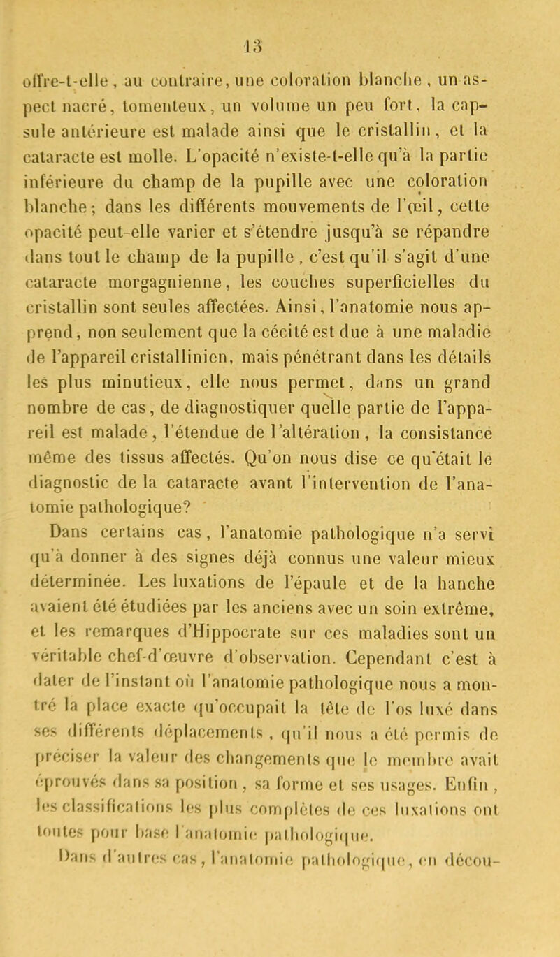 ollVe-t-elle , au contraire, une coloration blanclie , un as- pect nacré, tomenteux, un volume un peu fort, la cap- sule antérieure est malade ainsi que le cristallin, et la cataracte est molle. L'opacité n'exisle-t-elle qu'à la partie inférieure du champ de la pupille avec une coloration blanche; dans les différents mouvements de l'ceil, cette opacité peut-elle varier et s'étendre jusqu'à se répandre dans tout le champ de la pupille , c'est qu'il s'agit d'une cataracte morgagnienne, les couches superficielles du cristallin sont seules aff'ectées. Ainsi, l'anatomie nous ap- prend , non seulement que la cécité est due à une maladie de l'appareil cristallinien, mais pénétrant dans les détails les plus minutieux, elle nous permet, dans un grand nombre de cas, de diagnostiquer quelle partie de l'appa- reil est malade , l'étendue de l'altération , la consistancé même des tissus affectés. Qu'on nous dise ce qu'était le diagnostic de la cataracte avant l'inlervention de l'ana- lomie pathologique? Dans certains cas , l'anatomie pathologique n'a servi qu'à donner à des signes déjà connus une valeur mieux déterminée. Les luxations de l'épaule et de la hanche avaient été étudiées par les anciens avec un soin extrême, et les remarques d'Hippocrate sur ces maladies sont un véritable chef-d'œuvre d'observation. Cependant c'est à dater de l'instant où l'anatomie pathologique nous a mon- tré la place exacte (ju'occupait la tête do l'os luxé dans se.'; différents rléplacements . (jn il nous a été permis de préciser la valeur des changements que le membre avait éprouvés dans sa position , sa forme et ses usages. Enfin , les classifications les plus complètes de ces luxations ont toutes pour base l analomic palliologicuie. Dans d'autres cas, l'anatomie pathologique, en décou-